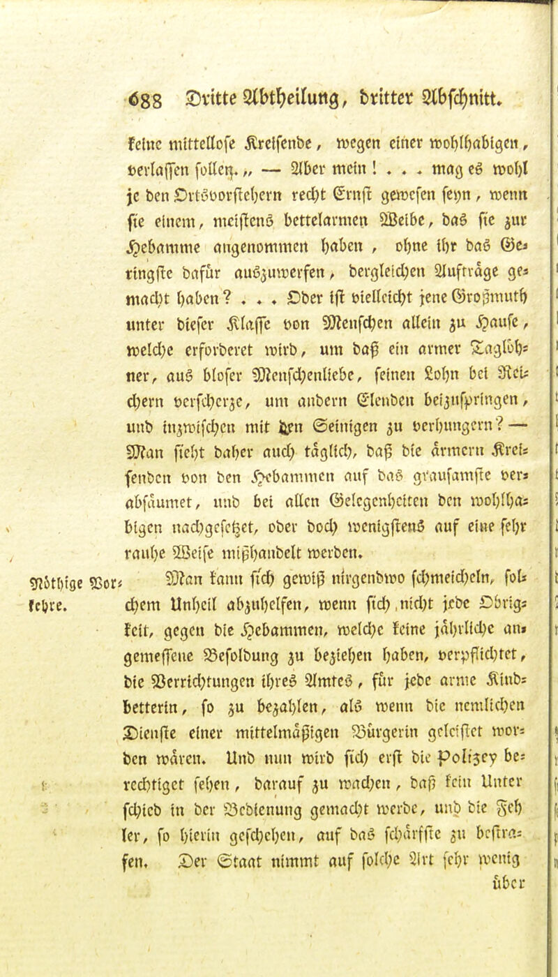 Ö88 ©vitte3lbt^>eilutt3, bnttcr 2lbf(f)mtt feine nittteöofe ^rclfcnbe, tvcgcn ctncr wo^Ifirtbigctt, tei-Iajycn fottct^. „ — 2Ibci' mein ! . , . mag cg je ben £)ituüorftc(;ern recl)t (Smfl goücfcn fei;n , wenn fte einem, mctflcnö bettelarmen ^ctbc, baö ft'c jui* Hebamme angenommen ()aben , o^ne l\)t baö &t» ringflc bafur auöjunjcrfcn, bergleid;cn Slufnage ges macl}t Oaben ? . , ♦ Ober ifl biellctd^t jene ©ro^mut(> unter btefer jvtaffe uon 9)lcnfd)en allein ^'«fc ^ ttselclK crforbcret iDtrb, mn baf ein armer Slaglo^* ncr, au§ blofer ?Otenfd;cnttebe, feinen £of)n bei 0icis d;crn üerfttjcrjc, um anbern (5lenbcn bei^nfprlngen, unb tnjrpifd^cn mit li?n ©einigen 5U Derljnngcrn ? — SJfan fielet baljer aud; tdglid}, bap bic armern ^rci* fenbcn üon ben .f^cbammcn auf bo.i^ graufamfte t^er« öbfaumet, unb bei aßen @elegcnl)citen ben \vol)li)as bigen nad;gcfc^et, ober bod; wcnigftenS auf eine fct)r raul)c SBeife mtßfjanbclt werben. Mme 25or* 53?an fann fid) geiDt^ nirgenbiro fd?meid)cln, fot feljre. d)em Unl)cil ab^ubelfcn, nicnn ftd;,nid)t jcbc Dbrigs • fett, gegen bie Jpebaramen, tneld^c feine jdljrlld)e ani gcmcffcuc $8efolbung ^u belieben Ijaben, uerpflidHet, bie 5ßcrrtd;tungen il)rca 2lmteö, für jcbc arme Äiub: bcttertn, fo ^u bc3al}lcn, alö wenn btc ncmlidjen 2)ien(!c einer mittelmapigcn Bürgerin gclciflct rDor= ben n?drcn. Unb nun wirb f(d; er(t bie poli$cy be; ! ved)tiget (eben , barauf ju rciad;en , baf5 fein Unter fd?icb in ber iScbienung gemad)t werbe, unb bie gel) ler, fo bicrin gcfd}eben, auf baS fd^drfftc ^u bcftr«-- fen, Der ©taat nimmt auf fold;c 2irt feljr wenig über