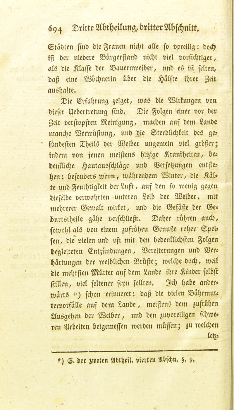 ©tabtcn fmb blc grauen nid)t die fo upvclltg: boc^ ifl bei- ntcbcvc SSuvgevj^anb ntd;t i>id ooiftc^tlgcr, d'3 btc Älajfe bei- $Saucrntucibcr, nnb c5 illt feiten^ baß eine 5Bi)d;nevin über bie j^dlftc [ijxtx ^e'tt öuö(;a(te, i)lc evfa()vun3 jetgct, waö bie SBtvfungcn t>on biefev Uebertvctung finb, Die golgcn einer t>or bcc gcit tjer|lopften Steinigung, ttiacl;en auf bcm Sanbe mand)c 53ern?u|lung, unb bie ©tcrblid)feit bcö ge« funbejlen 2;()eilö ber StBeiber ungemein totel gr'oßer; inbem eon jenen niciftcnä ^l^igc ÄranfTjeiten, fcenHid^e ^?autau6fd)Iagc unb «gerfeijungen entjles t)cn: fcefonberö wenn, waf^vcnbcm SSinter, bic ÄdU te unb §eud;tigfeit bcrSuft, auf ben fo wenig gegen fciefelbe t)ern3at)rten unteren Seib ber SBeibcr, mit »uel)rever ©eiDatt wirfct, unb bie ©efdj5e ber ©e* Burtöt{)eilc gdt)C j)erfd)ließn I5a(}er ru()ren aud), fom\)l alö m\ einem gufruijen ©enußc vo^cr ©^)ci< fen, bic toielen unb oft mit ben bebenfiid)|Ten folgen begleiteten Gnt^unbungen, ?ßereiternngen unb Sßers ]^)artungen ber raeiblid^cn 23rfi(^c; u>eld;e bod;, weil tic mel)rrten SHutter auf bem £anbe ibre ^inber felbfl (Hillen, t>ict [eltener fei^n foüten, ^d) babc anbers jvdrtS fd;on erinneret: baß bie uleten SSdbrmut* teröorfdlle auf bem Sanbc, mei(!en5 bem gufröben aiuSgeben ber Seiber, unb ben jutjoreiligen fd)U)Cs ven airbeiteu beigemejfcn werben muflen; weld;en •) @. iet iivotcn min'\U vierten aibft^n, %