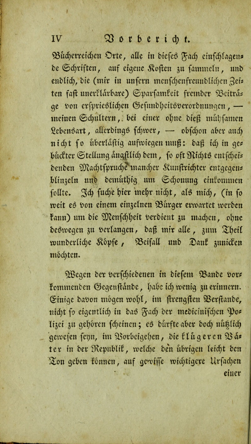 Sud^emtd&eu Orte, alle m btcfei5 gac§ cinfc^)U^tna te ©d)rtften, auf eigene ,5\often faimnchi, unb enbU'if), bie (mtr tu uufern menfd^enfreuubl{(f)cn ^zh ten faft uuerfldrkre) ©pavfamfei't frcmbcr ^eitra? ge v^ou evfprteötfd^cn @efmibI;ett6t)evorbnun(3ett, — memen ©d^ulteru,. kt einev ol^ue bie^ mülifamen ithmt^axt^ aUcxb'm^^ ^d)\vcx, — obfd)ou a6er aud) nxd)t fo üBevIdf^ig aufwiegen muß: bag id) in c^tf fcucEter ©teltunc; äno^^Hdj bem, fo oft ?jl\d)t^ entfdjei? benben 9)tad)tfpru(f)?^inanc^ev Ä'unfm'd^ter entgegen? bltn3e(n unb bemutl;tg um ©d;onung ernfornnien foHte. fud)e^fer iue^v md)t, aU mid), (in fo weit eö i?on etnem etnjelnen 93urger erwartet werben fann) um bfe ?Otenfd^][)eit t>erbi'ent ju mad)en, ol)nc be^ni)egen ju verlangen, bag mtr alte, gum S^l^etl w)unberltd)e ^&vf^ , Beifall unb X)cint sunicSett m6d)ten. 5Begett ber t>erfd)tebenen tn bfefem SSanbe S)oxf fommenben ©egenj^dnbe, l;a&e id) wenig gu erinnern. Stntge ba^on mögen wol)t, tm firengflen 2>erjtanbe, titd^t fo etgentlid) in baö %ad) ber mcbictntfd}en ^o? Itjet ju gel}oren fd}etnen; eö burfteakr bod} nu|(td) gewefen fepn, im ^orbcige()en, bie flugeren ^d« ter tu ber D^epubli^, weld&e ben übrigen leidet ben S^on geben J6nnen, auf gewijfe wid;tigere Urfad)ett einer