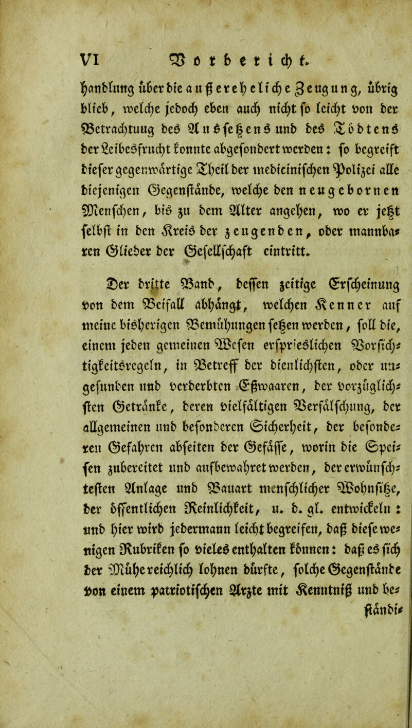 hiicb, ti?eld)c jebod^ cfcen aud^ tttd}t fo feiert t)on htt S3etrad)tuu9 beö 5t u ^fcfcnö unb beö ütobteti^ bct Setbcöfrud^t 6onnte abgcfotibert werben: fo begreift btefer gegenwärtige At()et( ber tnebtctmfd^ett ^olt^et alle btejentgen ©egenflanbe, we(d)e benneugebornett S!)ienfd)en, bcm 2lUer ange{;en, wo er je|t felbfl: ttt ben ^\rei^ ber jeugenbett^ ober matink^ ren ©ü'eber ber @e[cltfcf)aft eintritt* ©er brttte 93anb^ beffen scttfge Srfc^emung »Ott bem 55cffa[{ itbf^angl, weld)en ^xenner auf tnetne btöljertgen ^emul;ungen fegen werben, follbte, einem jeben gcnictnen ^efen erf:pr'e6nd)en 5Sorftd;^ ti'gJetteregeln, tn 93etreff ber bfen({d)fl;en, ober xvm gefunben nnb i^crberbten ©gwaaren, ber ^»crjugttd)^ flen ©etranfc, beren Di'elfdtti'gen 93erfd(fd;ung, ber öügemeinen unb befonbcren ©td)erl;ett, ber befonbe^ ten ©efal^ren abfeiten ber ©efdfle, worin bie ©pctV fen zubereitet unb aufbewal)retwerben, bererwunfd)? tcflen Anlage unb 95auart mcnfd)tid^er ^ol^nfige, ber 6ffettt(tci^en 3?eintici^fe{t, u* b* gL entwicEeln : unb f;ier wirb jebcrmann (etd&t begreifen, baß biefewe^ tttgen aHubrifen fo ijieleö entl^atten !&nnen: baß eö fid^ Itx ?!)iul^erctcl^lid^ lol^nen burfte, foId)e@egenjI:dnte Don einem yatriottfd^en 3ttätc mit ^enntntg unb be^ pdnbiV
