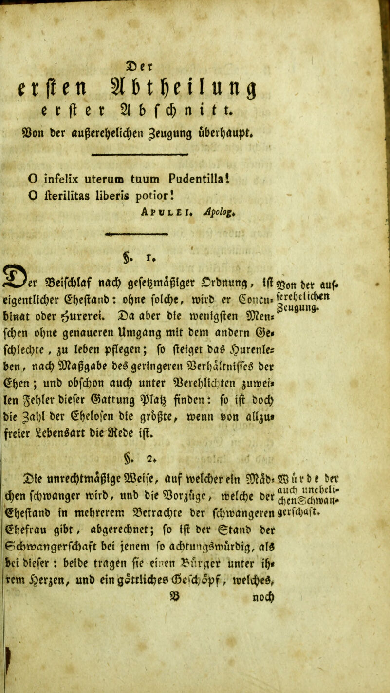 etilen 51 b t ^ e 11 u tt ^ ^on ber außere^e((d)en ^^ugung übev(}au))r« O infelix uterum tuum Pudentillal O fterilitas liberis potior! A P u L E !♦ Apolog^ er S5etfd)Iaf nad) gefe^maglger Crbrtun^^, ^ii^onUt auf» eigcntll^er (£-t)ejtanb: oftne folc^c, wut) er (Eoncu» ^^^^^><^^i^ blHÄt ober ^nxeveu X)a aber bie wenigften ?J}?cns fc^en ol)ne genaueren Umgang mit bcm anbern ©e* fc^(ed)te, leben pflegen; fo flefget ba§ S^menUs ben, nad? ?[}?aggabe beö geringeren 53er()altniffcö ber €'^cn; unb obfcfeon aud; unter 5Jerel)Hci;tcn ^uwei'i i len S^W^r biefer Gattung ^Ta^ ftnbcn: fo ifi bod? Ibic 3al)l ber ^bcfofen bie größte, wenn ©ort adjut freier Scbenöart btc SRebe tjl» Sie unrec^tmagtgc ^elfe, auf m\d)tr ein ?l}lab« SS ti r b e bev d)en fdbttjanger n^trb, unb bie^Oorsuge, njeldjc berä5ensÄu-' i^bejlanb m ttiebrerem 33etrad)te ber fcbvuangeren 9crfcl)aft» €l)efrau gibt, abgeredinet; fo ifl ber @tanb ber 6d)wangerfd)aft bei jenem fo acbtunc^öwürbig, af^ bct biefer: beibe tragen fte einen ^fiv^ier unter if)* rem iper^en, unb eing9ttlicl)e9(J5crd;ppf, njetcfced^ ^ no* Ii 'V