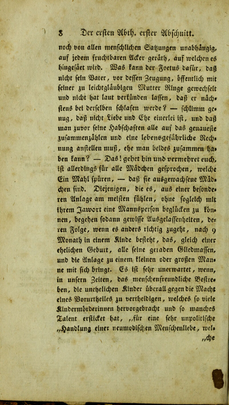 nodE) t)Ott «Ken tttettfd)ticl}cn ©Ölungen unab^angiij, öuf jebcm fvud;tbaren 5lcfcr (^cvdt^, auf trcld^encö I) iU9efaet voix\>, SBaö fann bev goetuö böfur, bajl nlc^t fein 53fltcr, üor bcjfcn gcugung, bjfentltd) mit feiner (eicbtäldublgen Wlwtux Dringe 9en?ed)fe(t wnb nld)t J)at laut Derfunben tajfen, bag er ndc^« fienö bet berfelben fd)fafen werbe? — fcbUmm ge» tmg, baß nld)t Siebe unb €1)e einerlei x\t, unb bag mön jutjor feine ^öbfd;aften alle auf baö genauefte 5ufamntenjdl)len unb eine lebenegefdljrlicfee 9^ed;» . ttung anjlellen mug, el)e man belbe^ jufammen ^a* ben fann? —- 3Daö 1 gebet I?iti unb rcrmeljret euc^, i(! allerbtng^ för alle fXlidbc^en gefproc^en, trelc^ie Sin 9}?al)l fpuren, — bag fic aulgewac^fene «9?db« d^en ftnb« ^Diejem'gen^ bic eö, auö einer befonbc« Ten Einlage am meijlen fufelen, obne fogleld) mit II) rem 3an>ort eine ^Ö^^ann^perfon begludPen ^u Von» nm, begel)en fobann gettiflfe ^uögelaffenl)elten, bes ven Solge, wenn eö anberö richtig juge^t, nad; 9 !0?onatH« einem Älnbc befielt ^ baö, gletd) einer e5elid;en ©ebuit, alle feine geiaben ©llebmaflen^ unb ble 'Einlage ^u einem (leinen ober großen ^an* ne mit fid) bringt, 1(1 fel)r unerwartet, wenn, in unfern gelten, ba^ menfd}enfreunblic^e iBeflre« ben, ble une^elid^en Älnber uberall gegenbie ^ad?t elneö sßorurt^elleö au t)ertl)elblgen, welc^)eö fo öiele Älnbermorberinuen l)ert)orgebrad;t unb fo mandfjed ^talent erfllcfet b^t, „für eine febr unpolitlfd?e ^»ijanbluna einer neumeblfd;en 50ienfd;enllebe, wel*