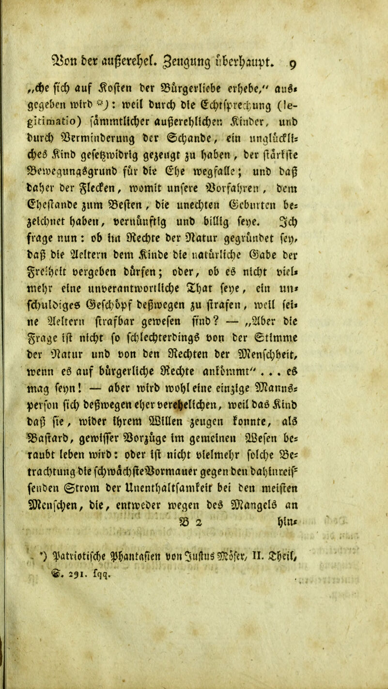 ^on bcr anfjmljcL 3^9^3 SBcvl^auvt* g fidi) auf Sofien ter ^Burgevli'cbc cxljtbe/' auö« gegeben \vixt>m'd Durc^ Die ^c^tff>rcd;un(j (le- gkimatio) lammtUc^er augcrcl)nc^en ^inbcr. unb turcl) ^ermtnbcrung Der @cl;anbc, ein unalücflU cl)e^ ,^inl) gefc^iijiDrlg gezeugt ju ()aben , Der ftarljle S3ci\?eguna39runD für t>k (Ilje wegfade; unD bag Da^er ber glccfen, voomlt unfere öerfafercn , bcm ^I)c(lanbe ^um 55c(leit, bie uncd)tcn ^cbiutcn be^ 5cld)net ^aben, vernünftig unb biülg fci)e, ^d) frage nun: ob hn Sfiecbrc ber iJ^atur gegvunbet fe)i> bag ble 2lcltern bem ^inbe bte iiaturlid)e @abe bev grel'^cit bergeben börfen; ober, ob eö nlcl)t tnel)r eine unberanttt)orilld)e Zi)at fepe, ein uu« fd)ulbige6 @efd;bpf begn?egen ^u tirafen, wdi fei» ite ^2(eltern ftrafbar gen^efen ftnb? — „2(ber ble grage 1(1 nlc^t fo fd)lec^terbmg6 bon ber (Stimme ber ülatur unb bon ben 9led}ten ber ÜOtenfd)beit/ trenn eö auf bürgerliche SKed)te anfotitmt'' ♦ ♦ . e5 ntag fei^nl — aber wirb n?obl eine einzige 5J?annös ipevfon fid) begwegen e^er bereljellc^en, treil baö ^lub bag fie, wlber {()rem Sölüen ^eugen fonntc, alö ^ajtarb, gewlfler ^öcrjuge im gemeinen «Ißefen be* raubt leben wirb: ober Ift nld)t blelmel)r fold^e ^cs trad)tung ble fd)wad)jle^Bormauer gegen ben bal)lnreif= (euben (gtrom ber Unentl}altfamfelt bei ben meiften SWenfd;en, ble, entiveber wegen M 9}?angelö an ') ^^atviotifcbe W»»«trtfien t)on5«l^n^^ofcr/ II. 3:^eif/ 291. fqq.