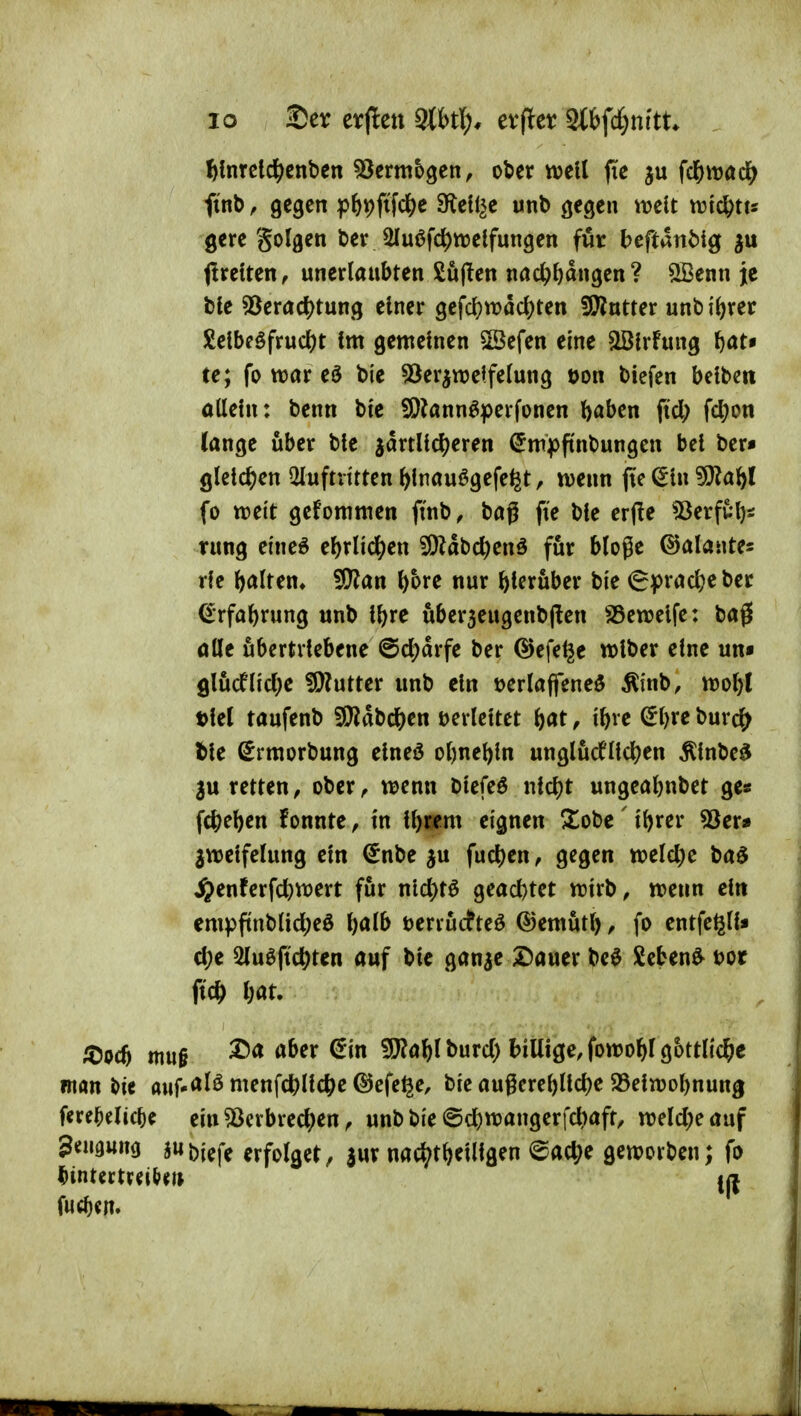 ^Inrcl^cnben ^crmbgen, ober well fie fd&itjad^ finb f gegen pfeiDftWe 3^el!^e unb gegen mit m6)Us gere golgen ber 2lu6fc^ttjelfungen für heftanbi^ (Ireiten, unerlaubten Sujten nac^f)dngen? ®enn je ble 55eradS)tung einer gefd)wdd)ten ÜCfintter unb i()rer £elbföfrud)t fm gemeinen SSefen eine «iBlrfung ftat« te; fo war eö bie 53er^njelfelung t)on biefen beiben allein: benn bte fOknn^perfonen ()aben fiel; fcl)on lange über ble jdrtHcl)eren (5m|)f(nbungen bei ber« QU\d)en Qluftvitten ^inauögefe^t, luenn jtc ^in 9)?aöl fo ttjei't geforamen ftnb, bag fie ble crjle 'iBerfui)* rung ei'neö el)rnc^en ^Ädbc^enä für bloge ©alantes rlc l)alten* ^an ^bre nur hierüber bie 6pracl;eber €rfa^rung unb il)xe uber3eugenb(len SSeroelfe: ba0 ötle übertriebene @cl)drfe ber @efe^e wlber eine un« 9lucflicl;e !9?utter unb ein tjerlaffeneö Ätnb, ml)i t)lel taufenb fö^dbc^^en verleitet b«t, ibve (5l)re burc(> tle Srmorbung elneö ol)nel)ln ungluctlld)en Älnbe^ 3u retten, ober ^ ti^enn biefeö nicl)t ungeabnbet ge« fc^e^en f onnte, in ll)cem eignen Xobe ' i^rer Sßcv» ^welfclung ein €nbe ju fud)en, gegen tt?eld)e baö i^enferfct)tt)ert für nicl}t6 geact)tet ttirb, trenn ein empftnblicl;e0 l)alb terrucfteö ©emut?^, fo entfeßll« d;e 2luöfic^ten auf bie ganae 2)auer be$ Sebent t)or ficö l;at. ^Dpcö mu§ ^^^^'^ 9}?a]&lburcl) billige, fowo^l göttliche man i>ie auf-<^Iö menfc^llc^e (^Jcfe^e, bie augcrebllcl^e 25eln)ol)nung fereMic^e ein ^crbrec^en, unb bie ©cbttJangerfcbaft, n)elcl;eauf geuguna JWbiefe erfolget, jur nac^t^eillgen <^ac^e geworben; fo i^intectv^i^^tj fu(f)cn.