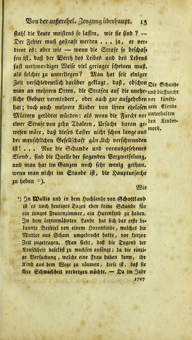 flaö( ble Scutc meiftcnö fo laflfcn, njle jic ftnb ? — Der geiler muß ßeflraft ererben ♦ ♦ ♦ ja, er öcr« blent cö: aber trte — ivenn bte ©tröfc fo befe^af« fen i^, baß bcr «Ißcrtö be6 Seibeö unb beS Sebent fajl nüt()wenbigev 5Beife t){el geringer fd^lnen muß, alö foIc()cr3u unterUegen? 3J?an ^at feit einiger 3elt t)erfc^tebentlid) baruber geffagt, bag ^ obfd^on ©c^nnK man an \mt}xcxn £)rten, bfe ©trafen auf bie uneljeMint) t'ic^urcl)t Iic()c ©eburt terminbert ^ ober auc^ gar aufgehoben i^cr funfti f)at; boc^) noc^ me()rerc ^inber t?on {i)ren ebefofen^em €lcnDe ?9?urtern getbbtet würben: aU wenn bic gurdjt t>or einer Strafe t)on ^e^n ^Xfjalern, Urfad^e baran 0^%^^.^, wefen wäre, bag blefeö £a(ler nid}t fd)on langeauö^ ber mcnfc()Ild)en ©efettfc^aft gdu ilid) t)erfd;wunben l|l! ♦ ♦ . 91ur bie 6d)atibc unb v>orauögefel)eneö £le)ib, ftnb ble Queüe ber ftegenben ^er^welfelung, unb man l)at im ©an^en noc^ febr wenig gcttjan, wenn man nld;t im ©taube i(l, bie S^a\x}i>tnx\aö)e ju lieben *) 3« lX)4ni9 unb tn bem ^ocbluntie von @<l?ottlattt> ift cö nocb bcutt^eö *^a^eö eben feine ©cbanbe für ein juni^eö ^fcaucnjimmer/ ein Jpurenfinb ju böben. 3tt bcm fc^terwabwteu ?anbe f)at ficb tiaö er(Jc be- tonte 55eifpie( von einem Jpurenfinbe, welcbed bie 5Ü?utter öuö ©cbam umaebrfld)t b^tte/ vor furjer 3cit ju^etraflcn. 5Kan fiebt/ baji bie IJugenb ber Äcufcbbeit öafelbj! n)ad)fcn önfangt; ba bie einii* ge ^öerfucbuncj / melcbe eine ^rau boben fann, ibt Ätnb auö bem Söegc ju räumen, biefe ij^, bo^ fic fbre ©cbwacbbeit verbergen mpcbte« — S)ft im 3abr J707