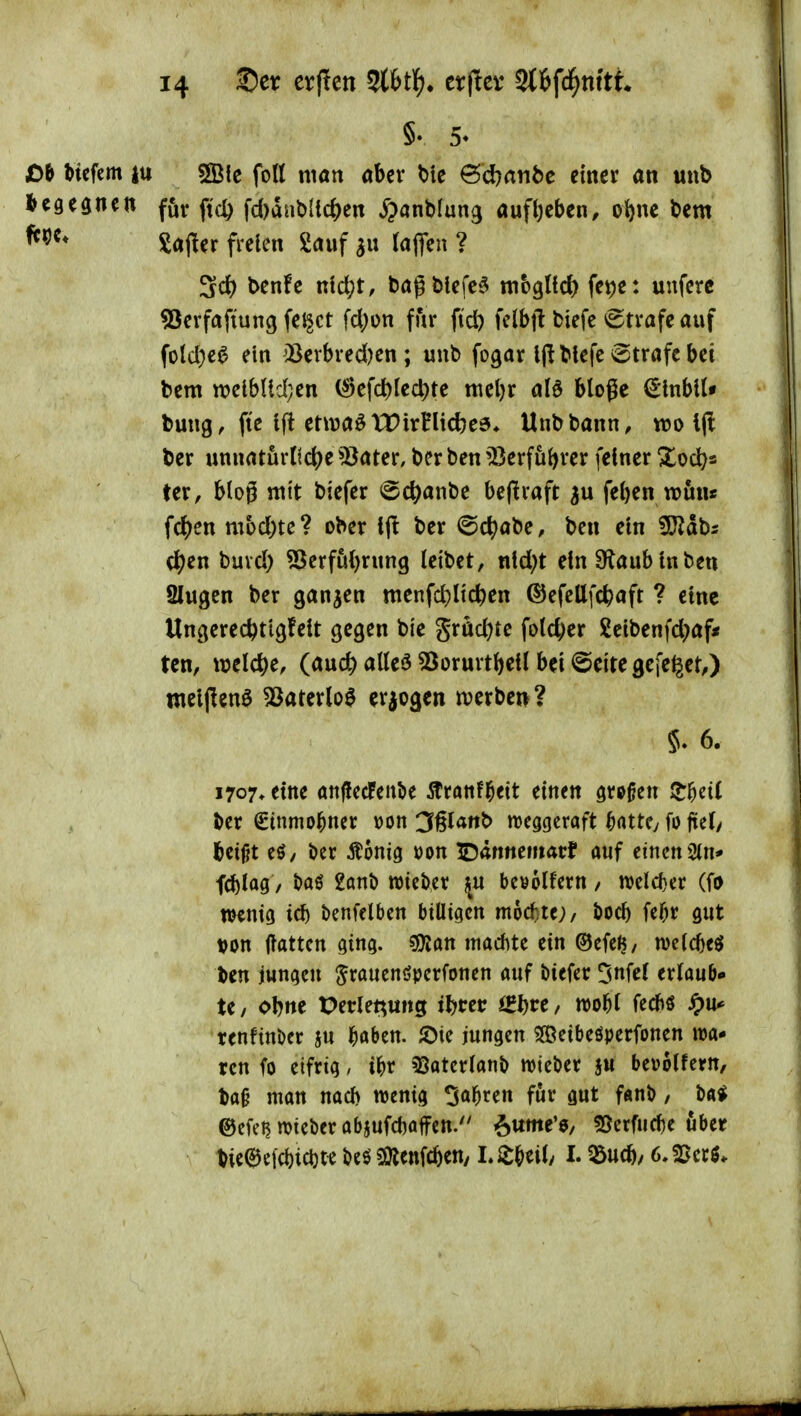 §. 5* £)b tiefem |u sffiie fott man aber bic ©djatibe einer an unb l>egegnett ffi^ ftc^ fd)dnbUc^)en ^janMung aufl)eben, oi)nc bem Saj^er fielen Sauf lafleu ? Sd) benfe ntd;t, bagblefc^ mbglfc^ fetje: unferc ?3erfafiung fe^ct fd)ün für ftd) fclbfl biefe Strafe auf folc()e^ ein ^Bevbred)en; unb fogar Ijlblefe ^Strafe bei bem n)elbUd;en (^efd)lcd)te meljr ald bloße €lnblU bung, fte 1(1 etwa^ TT irnid)e6» Unb bann, wo Ijl ber unnaturti(^e 5^ater, ber ben 'Serfubrer feiner Xod)s ter, blog mit biefer @c^anbe beflrafr feben wun* fc^)en mbd)tc? ober ber i©c^)abe, ben ein ^ah: c^en buvd) 55erfu()rnng leibet, nid)t ein Slaub in ben Slugcn ber ganzen menfd)licben ©efellfc^aft ? eine Un^erec^tigfeit gegen bie grüc^te fold)er £cibenfd;af< ten, mld)t, (audf) alteö ^orurtbeil bei @eite gefe^et,) meljlenö 5öaterlo0 erjogen n?crben? 5. 6. 1707. eine att(!ecfent»e Äranfl^eit einen ötpßen IJ^cil ber €tnmo^ner »on 36lattb meggcraft ^attC; fo jtel/ bet^t eö/ i)er Äonig »on lD<innematf auf einen 2(n* fc^log, t>aö 2ani) wiebcr ^u bevolfcrn / n)eld)cr (fo mm id) benfelbctt billigen m6d)te;, öocf) fe^r gut t^on Hatten ging. sOJan niad^te ein ©cfcl?/ welc^e^ ben jungen ^rauenöperfonen auf biefer 5«fcl erlaub- te, obne Petle^ung iljm iZf)vt, mf)i fediö ^)U' renfinbcr ju böben. iDie jungen 3Öeibeöperfonen wa* rcn fo eifrig, i^r 2}aterlanb lieber ju bevolfern, ba§ man nad> wenig 3a^ren fijr gut fanb, M @efci?njicberabjufd)affen.'' i&ume'a, SJcrfuc^e über bieee[cl)id)te beö ^öienfcben/ L ^beily I. ^ucb; 6. SSecö. \