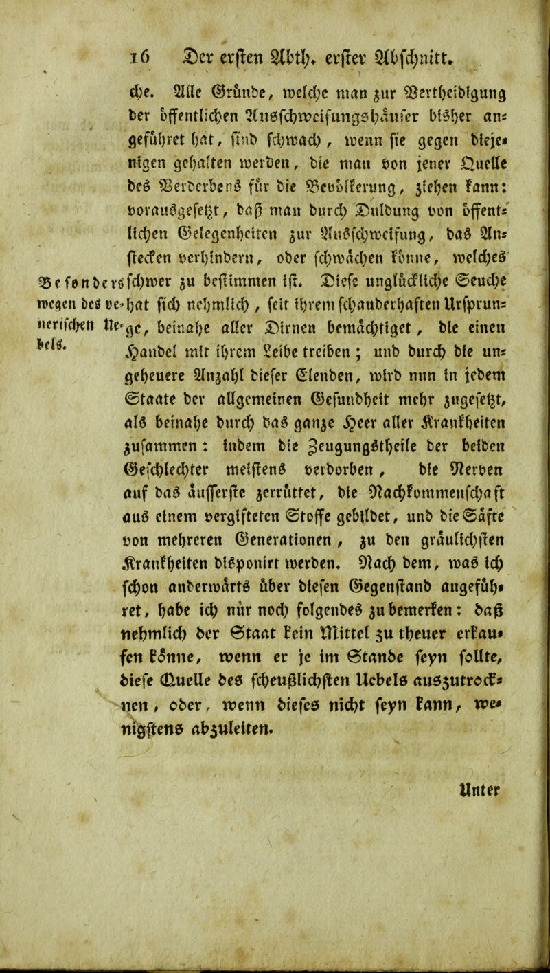 4)e. 5Iile ©runbe, wcld;c man ^ur ^crt^ciblguttg ber öffentlichen 2Cn6fcl)Wcifungsl;aiifer bl51}er an* 9eful)ret tat, finb fd)iuad), tvenn fte gegen blejc« «igen gcJjatten mthm, bie man t)on jener D.uette beö 53ertcvbenö für bie S3et)Mfcvung, 3te()en fann: t)Ovam?gefet^t, bag man burd) I!)ulbuug l^on offent/ Ud;cn ©elegenbcttcn ^ur ^H«^fd;n}dfung, baö 5ln« jlecfen i?erl)inbern, ober fd;wad;en fbnne, n?e(d)e§ ?5cf0nbcröfd)n>er ju befiimmen ^iefc ungludlld^e @eud;c n)c<ien bcef oc'(;at ftd) ncljmüd), feit Ujrem fd;auberl)aften Urfpvuns mxmm lle*<jc, beinahe aller Dirnen bemddS^ttget, ble einen ^panbcl mU i()rcm ^ieibe treiben ; unb bnrdf) b!e uns ge()euerc 2Inja()l biefcr ^lenben, wtrb nun in jebem Staate ber aUgcmeinen ©efunbl^ett mcl)r sugefe^t/ alö beinalje burd) baö gan^e ^peer aller ^ranfbeiten ^ufammen: tnbem bie peugun0dt{)e{le ber belben @efc^led)ter meljlenö öerborben, bfe 9lert)en öuf ba^ auflferfle zerrüttet, Me ^y^ac^fümmenfd^aft öuö einem t)erglfteten ©toffe gebllbet, unb ^xt^^xxxt t)on mehreren ©enerattonen , ju ben grauUd;]{en ^ranfgelten bl^ponirt werben* 9lad[) bem, waö fd; f(|)on anberwdrtö über blefen ©egenjianb angefu^* xti, ftabe id) nur nod) folgenbeö ^ubemerfen: feag nebmlid) ber 6taat fein ITlittel 5U tl?cucr ert'au« fett Eotttte, tvettn er \t im 6tattbe feyti foUtc, biefe (Quelle be6 Weuglid)ftett Ucbelö auösutroc^« mtt, cbetr wenti biefee ttict)t feytt fatttt, we* niöftette absttleiteti. Unter