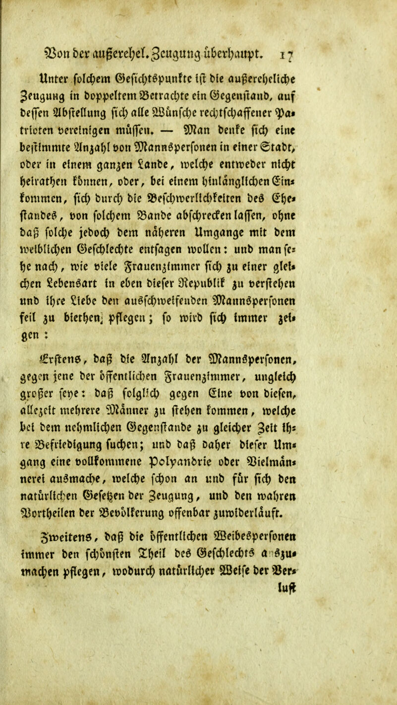 Unter folc^em ©eftd;töpunftc 1(1 b{e außerd)cltd)e ^euguHg i'n boppcltem 23ctrad;tc ein ©egcnftanb, auf t>e(|en SlbfteHung fid) alle ^unfd}e rcd;tfd}öffcuer ^a» trlctcn tjerctnfgen muflciu — SCRan bcnfc ftd? eine beftfmmre ^In^al)! t)on ^annöpcrfonen i'n einer @tal)r/ ober in einem ganzen Sanfce, miä)t entipeber nid^t ^^elrat^en f&nnen, ober, bei einem l)(nldngHd)en(5in* fommcn, fid; burd) bte 95efd)tt)ernd)!clten beö (ii}t* jlanbe^, t)on fold)em ?Sanbc abfd)recfen Ia(7en, o^ne t)ag fold;e jebod) bem naljeren Umgänge mit bem ivelblid)en ©efc&ted)te entfagen ivoüen: unb man fcs ^e nad), tvie tJtetc graucn^immer ftd) einer gleU d?en Seben^art in eben biefer OiepubüB terfieljen «nb ti)fe ^iebe ben öuöfc^meifeubcn ^annöperfonen feit 3u biet^en^ pflegen; fo n?ivb fic^ immer gel« gen : /^rftene, bög ble ^Tn^rtM ber ^annöperfonen, gegen jene ber bffentlid}en grauen^immer, ungleich groger fct)e: bag fclgUd) gegen ^ine t>on biefen, öile^cit mehrere iüidnnev 5U (lei)en fommen, ireld)e hcl bem nc^)ml^c^)en ©egcnflanbe gleicher gelt re S5efriebigung fucj)cn; unb bag M\)tx biefer Um* gang eine t>ollfommenc pclyanbrie ober 53ielmdn« nerei au6mad)e, welche fd)on an unb för ftd) ben natüriid;en fegen ber ^ wnb ben waftrea ^ort&eiien ber ^^öetjolferung offenbar ^unjiberldufr. 3*tt)eiteti6, bag bie bffent(id)en ©eibeöperfoneti Immer ben fd)ünj^en ZW beö @efd)Iectt5 a ^jui tuacj^en pflegen, tuoburc^ naturlld)er Söelfe ber33er» Infi