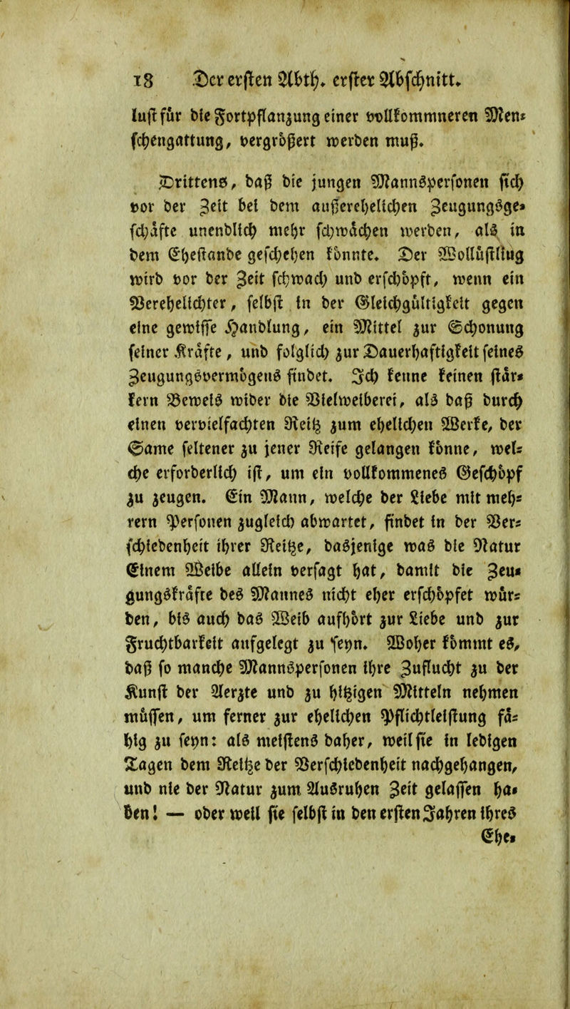 lujifur bte gortiJflanjung einer t)t)Ufommneren 3)?ent ^Drittens, bag bi'c jungen ?ÜJ?annöpcrfonen fiel) »or i)ci* bei bem au0crcl)el{cl)en g^ugungöge» fd;aftc unenbltc^ me^r fd;irdc^)en luevbcn, alä in bem ^^eftanbe gefc^eljcn fonnte» S5cv ^odujlllug voirt> Dor ber g^^t fc^iDad; unb erfd)üpft, trenn ein !8ere6eltd)ter, felbjl in bei* (5Jlelc^)9ÜUl3!elt gegen eine gen^tfife jr;>anbiungr ein Wlittcl jur ©(^onung feiner .Gräfte, unb folglid) ^ur Dauerljaftlgfeit fetneö 3eugunß6t>ermbgenö ft'nbet, ^d) fenne feinen ftav* fern ^enjel^ irtber ble 53le(tt)eiberet, aB bög burc^ einen t>ert>ie(fac^ten 9leil^ ^um el)eUd;en 5[ßerfe, ber ^ame feltener jener Dxeife gelangen fonne, weU cf)e erforber(id) i(T, um ein t>ollfommeneö ©efc^b^jf ^u jeugen. €in 5Jiann, meiere ber Siebe mit meJ^s rem ^^erfonen ^ugfeld) abn^artet, ftnbet in ber ^Ser^ (c^icbenl^eit ti)rer fRti^e, baöjenige traö bie DIatur (glnem ÜÖeibe aüein t)erfagt ^at, bamit bic ^eu« l^ungöfrafte beö 5)}?anne0 nic^t el)er erfd|6pfet trurs ben, bl^ and) baö ©eib aufbort jur Siebe unb jur grud)tbarfeit aufgelegt Tet)n» SlBober fbmmt e^^ baß fo mandbe !)J?annöperfonen Üjre 3^^^^^ Äunjl ber Sler^te unb p Iji^igen 5ÖiitteIn nebmen luuflen, um ferner jur e^elid^en ^flid^tleijlung fa^ Ibig ju fe^n: alö metflenö baber, weilfie in lebigen Slagen bem SÄel^e ber ^erfd^icben^eit nad&gebangen, «nb nie ber 5^latur ^um SluSru^en $tit gelafien f)a» Un\ — ober weil fie felbflin benerjlenSalärenibreö ^^et