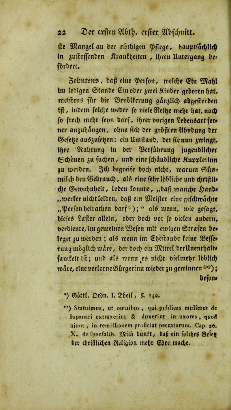 2Z ®ev evjlen 9t6tl;. cvper 2lbfd;nttt^ <le ^an^tlaw bcr nbtf)tgen Pflege^ (jauptfac^Hcf^ in Sfi«^ff^n^^tt ^raufl}eitcn ^ \\)xm Untergang bet fbrberu Scbittetis, bag etnc ^erfon, trcrc^e (Ein 5D?abl tm lcM»3cn @tant)e €tn ober ^mi Ätnbcr geboren f)at^ mcfften^ für bie ^BevoUerung gdn^lid) obgeflorben tfl, tnbcm foldye ttjcbcr fo mele3^ci^e mei^r t)at, nocft fo fred; ntel)r fei;n barf, {Ijreröorigen Seben^artfer^ ner artsut)angen, ol^ne ftd) ber grbgtcn ^ftjnbung bet ©efe^e auö^ufe^en: einUmftönb, bcrficnun jwlngt^ Ibre Olaljrung tn ber ^erfu^rung ingenblld^er (Ec^bncn ^ufuc^en, unb eine fd)dnMtcl;e .^upplerhin njevtien. 3^) begreife bod) ntd)t, warum mild? bcn QJebraud^, alö eine fet)r Ioblid)e unb d)rlftU» ö^t @en)o{)nbeU, loben fonnte, ^,bag mönd)e ^?anb« „Werfer nlc^t leiben, bag ein !9?ei(!er eine gefc^ttjac^te ,,^erfon beiratben barf-); alö wenn, wie gefagt^ bfefeö Sajier allein, ober bocfe t)or fo t>ielen anbern, berbiente, Im gemeinen ^cfen mit ewigen <2trafen be« leget ^u werben ; alö wenn im $b^ff^»«be Feine 35eflre« tung möglich wdre, ber bod? ein ?S^lttel berUnentbaft« famfeltljl; unb al^ wenn^eö nld)t t>ielmebr Ibbltc^ wdre,elnet)erIorne33urgerinn wicber^u gewinnen*^*)* befont *) ©ottL Ört>n. I. ^Mil, $. 240» **) Statuimus, ut omnihus, qui piihlicas mulieres de lupanari extraxerint & duxerint in uxores , quod ajunt , in remiffionem proficiat peccatoriim. Cap. 20. X» <f!e fponfaiib. ?üitd) bunft, t)a§ ein folcbcö ®c^e|5 cbrißlicbcn 9Jc(i0ipn mc^t €^re macbe.