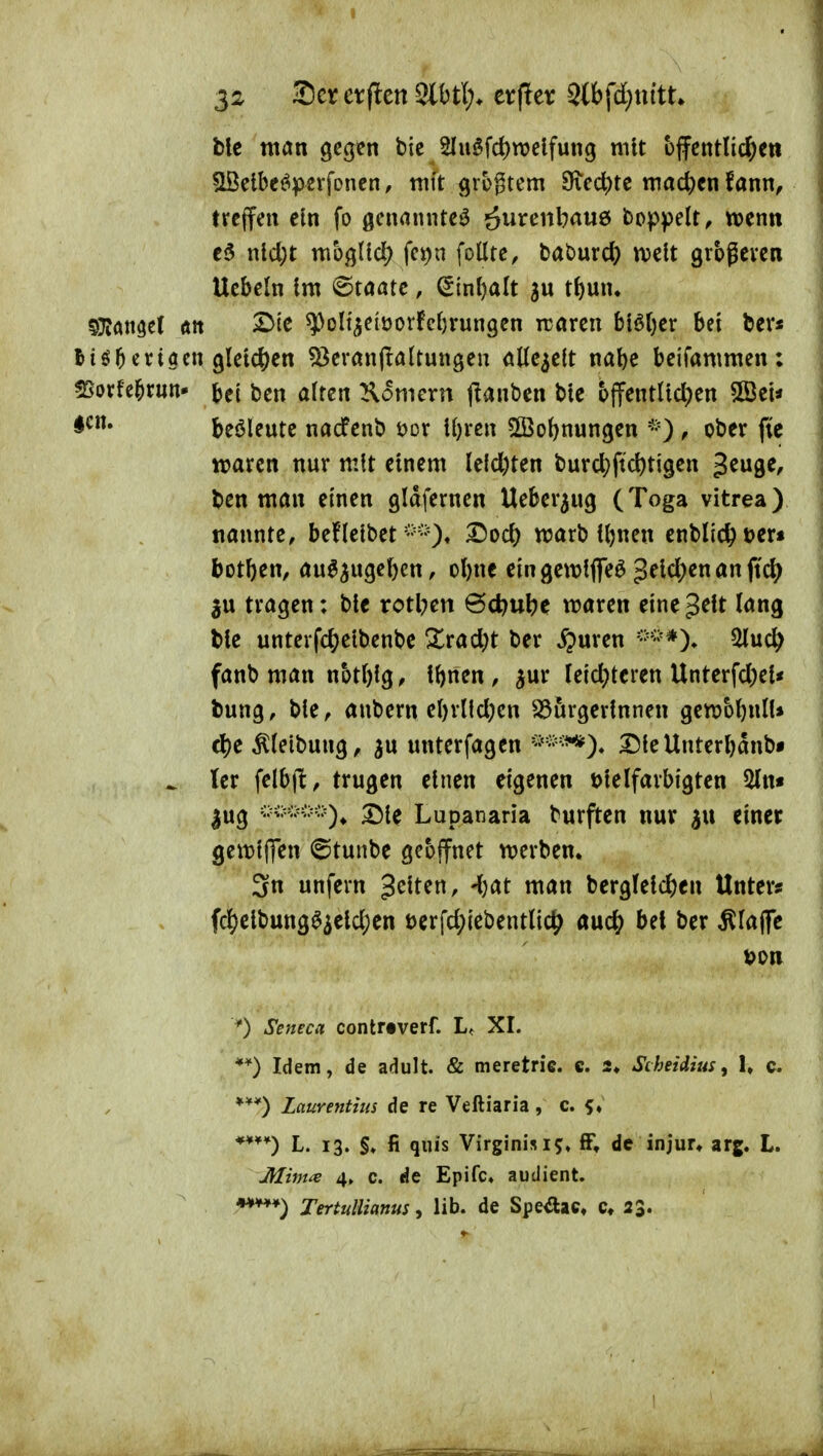 ble man gegen bie 2Iuöfd)tt>clfung mit offentlic^ett ^lÖetbej^pevfonen, mit grogtcm ^Ke6)tc mad)en fann, treffen ein fo genannte^ öui^enbauö boppelt, wenn c5 nld;t mbglld; fct)n foüte, baburct) njelt grbgcven Uebeln Im ©taatc, ^inl)a(t t^mi. ^7t<i\mt Ätt SMe ^olt^elüorfc()rungen irören hiüjcx bei ber« Itö^criacn g(etc{)en 53erön(tattungen öttc^eft na&e beifammen: moxh^xm* j)ei ben alten Komern j^anben bte t>ffentlid)en SBei« beöleute nacfenb öor il)ren 5ffiobnungen , ober ftc waren nur mit einem le(d)ten burd?ftc^tigen ^tn^t, ben man einen gidfernen Ueber^ug (Toga vitrea) nannte, befleibet marb U)nen cnblic^üer« botben, an^^ugef)en, o()nc eingewlfle^ Jeldjenanftd) tragen: ble rotl;en @d)ul?e maren eine^^lt lang bie untevfc^)elbenbe 3:^rad;t ber ^uren ^uc^ fanb man notblg, iftnen, ^ur Ieid;tcren Unterfd)ei« bung, ble, aubern ebrlld^cn ^örgerlnnen genjobnlU d)c ^leibung, unterfagcn 25leUuterbdnb* ^ ler felbjl;, trugen einen eigenen ölelfarbigten 5ln* 2!)lc Lupanaria burften nur einer gewlflen ©tunbe gcojfnet werben, 3n unfern gelten, -Ijat man bcrg(e{c^)cn Unters fd)clbung^3eld)cn öerfd^iebentUc^) auc^ bet ber klaffe 0 Seneca contrtverf. L, XI. **) Idem, de adult. & meretric. e. 2* Scheidius, 1, c. Laurentius de re Veftiaria, c. f ♦ L. 13. §♦ fi qiiis Virginisij« fF, de injur* arg. L. Mim^e 4, c. de Epifc» audient. Xertullianus, lib. de Spe^ac, 23.