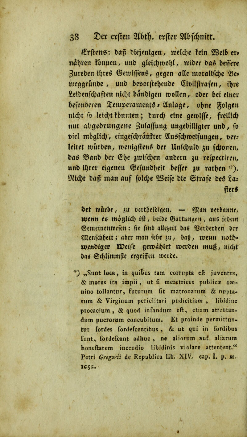 ^rftciiö: bög fclcjfnigcn, ttjeld}c fein Sßetb er» Höhten fbnnen, unb gteld^tDol)!, wtber ba^ bcflere gurcben l{)rcö ©cmfffenö, gegen olle nioraItfd)c *Se« weggrunbe , wnb beöoifte^enbe ^iüiljlrafen, t^re £etbenfc^)aften nld)t bönblgen trollen^ ober bet einer befonberen 3^emperamentö» Einlage, obne golgeu ntd)t fo letd[?tfonnten; tmd) eine geitlfle, freiließ nur abgebrungetie ^w^^^ffw^Ö ungebitttgter unb, fo Diel mbgltc^, eingefd)rdnfter 2Iuöfd)nje{fungen, t>txs leitet würben, njenlgftenö ber Unfd)ulb ^u fcfconcn, baö ^anb ber S{)e 5n?lfd;en anbcrn refpectiren, unb l^rer eigenen ©efunbbelt befler ^u ratben ^^l\(^)t bag man auf fold;e Steife ble ©träfe beö fter« M whxt>t, 5U ü^rt^etbföen. — «Oian Dfrbnnno wenn e9 mogltd) tf?, bctbe ©attungen , a«ß jeöciir ©emcinenwefcn: fie finb aUejeit baS 33ei'berben &cr ?Dicnfd)^eit; aber man itf)t 5« / ba§, wenn notf)«' ».enbtger Weift geu?4^let werben muß, nic^t i)aö ©cblimntiie crgvifen wcrDc» ''^^ „Suntloca, in qiiiBus tarn cornipta eft juventiis, & mores ita impii, ut fi merctrices public» oai- nino tollantur, futurum fit matronarum & nupta- rum & Virginum periclitari pudicitiam , libidine proeacium , & quod infandum eft, etiam attetitan- dum puerorüm concubitum. Et proinde permittun- tur fordes fordefcentibus , & ut qui in fordibus funt, fordefcant adhuc , ne aliorum auf aliarum honeftatem incendio libidinis violare attentent. Petri Gregorii de Rcpublica Hb. XIV^ eap. I, p. m.