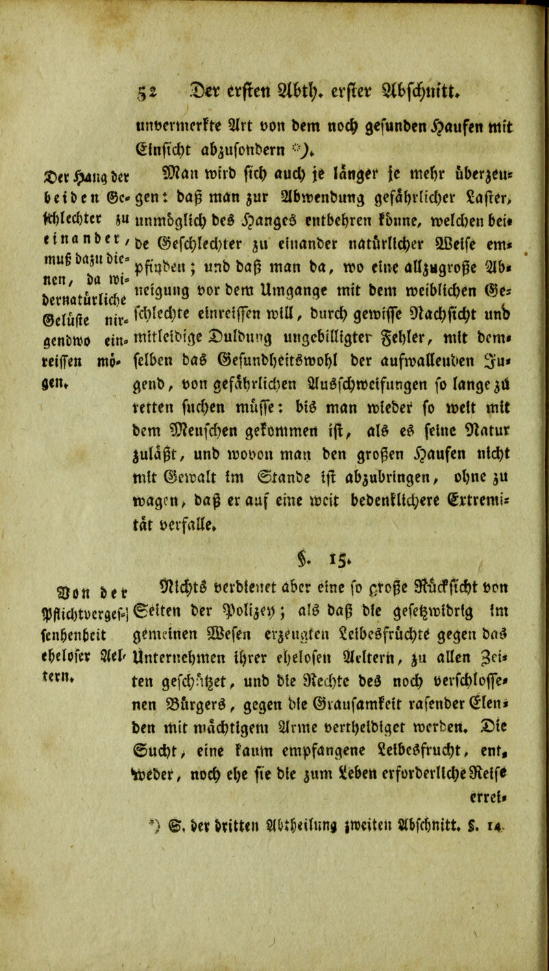 5$ ■£)tt etflett 3l6tl> er per Stbfd^nttt untjcrmerfte 5lrt t>on bem ticc^ gefunben S}aviftn mit ^infid)t ab^ufotil>ern ;t)er öev ^^'^'^^ f^^^^ ^uc^ je langer {c meftr uber^eus &ctöen ©c* gen: bag möti jur 2lbtt)enbutTg gcfabvl{d)cr £öfrer> M)lcc^tcr 5u iinmbglic^ be^ ^><Jngc6 entbehren fbiine, njeld)en bei» nnanber,j5g (S)efd)red)ter cfnanber imM\d)iv SDeife em* Tcf wi'^^^^^^^ wnbbag man ba, wo eine ött^Mgroge '^Ibi bcrnatürlidie' Umj^anqe mit bem weiblichen C^e? ©cruüe nir* fct?ted)te clnrcijfcn xtlü, burd) getriflfe 9ladS)fid;t unb Qtntm tin-mttkit}\(^c Xinl^m'^ ungcbiKtgter ge()(er, mit bcm* tetflTen mo* felben ba0 ©efunbljeit^wo^l ber aufwalleuben 3u* a<nt genb, t)on gefi^^rlid)cn ^uöfd^wctfungen fo lange ^tl tetten fnd)en müflfe: btö man wleber fo weit mit bcm SSleix\d)en gefornmen ijt, al§ e^ feine 9latur jul^gt, unb mm\ man ben großen Jpaufen ntd)t mit Q^ewalt Im 6tanbe Ifl abzubringen ^ ol)ne wagen/ bag er auf eine weit bebcnlllc^ere (Srtremis tat t>erfaUe» ?Don & e t 9i^c^t5 tjerblenet <lbcr eine fo n-toße SJÄcfftdjt t)cn iPfJidjtüergeFi ©elten ber ^oli^ei); al^ bag ble gefe^wlbrtg !m fcn^endcit gemeinen ^efen ev^eugfen Jelbcöfrud^te gegen ha^ e^elofcr 5(el'Ünternebmen Ujrer etjelofen 3Icltern, ju alten Uxiu tcrt gefd^nl^et, unb ble 9^ed)te beö noch tjerfchfoflfe* nen S5&rgerö^ gegen Mc ©vaufamfelt rafenber ^len« ben mit machtigem ^rme uerthclblget wcrbcm Sic ©ud)t^ eine faum empfangene Leibesfrucht, ent, toebcr, noch ^he fte ble jum üleben erforberllche9^elfe erreU *) \itx dritten mtUi^MH miUn 5(&fc^nitt. 14..