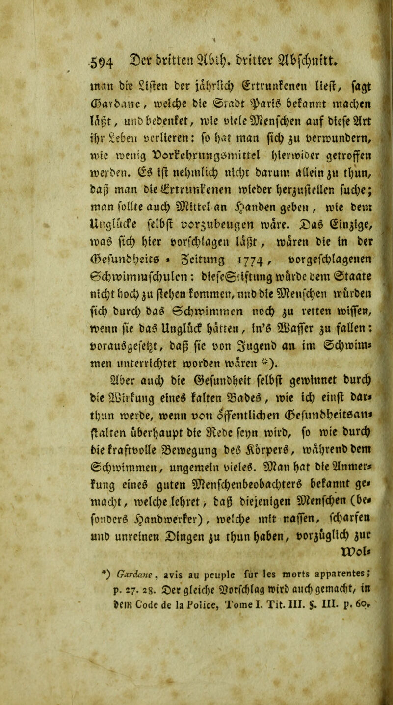 -594 htlttcn 3l6t{?. bvittev ^i\d)mtu xnan bre £ljien ber id{)rrtd) €rtvunfcnen Uefr^ fagt ö3aYbatic, welche ble 6rabt ^adö befannt madxn Idgt, unDbebenfct, tvle ütc(e^enfd)en auf btefe^rt if)r £?beii Dcrllcrcn: fo ijat man pd? Derrcunbern, wie iDcnig Portcbrungömitrcl l)levtt)ibcr getroffen iverben» & ifl nel)mH(|? i\\c\)t barum aUein^u tl/un^ bafj man Die i^rtninFcnen vrlebcr l)er3uftellcn fud;c; man iolitt and) ^Jliml an i'^^anb^n geben , a^c bem Una.tucfc (elbjl por5ubeugen ivdre. X)a^ ^m^lge, voa^ ftd) bter t>orfd)(agen Idpt, ttJören bie in ber (!3efunbl;ci£6 » Scltung 1774, t)orgefct)Ia.genen @c^wimmfd}ulcn: bfefegflftung tvuvbc bem Staate titd)t liod) 3u (lel)cn fommen, uub ble 5)?eufc^cn ivurben ftd) buvd) baö 6d)n>immcn noc^ p retten «jiflfen, wenn fie baf> Unglutf ()dtten, in'ö ÜBafler fallen: Dovauögefel^t, bag ftc Don 3«3cnb an im (5d;n)ims men unterrld)tet worben wdren '^). «Hber aud; bic ©efunbljeit felbjl: gewinnet burcö bie ^Birfung elne^ falten ^abeö, wie id} ein(l bar* tl;un werbe, wenn von ojfentlidien (Bcfunb^eitean* {talrcn uberf)aupt bfe Siebe fcijn wirb, fo wie burc^ bte fraftüoUe ^Bewegung bet5Äbrperö, wal)renbbem (Sd;wtmmen, ungemein Dieleö. 5J^an ^at ble ^nmer* fuiig etneö guten 5);}?enfc^enbeobad;terö befannt ge* mad)t, weld)e lebret, tag btejentgen 5)?enfd)en (be# fonöcrö J?anbWerfer), welche mit naflen, fd)arfen unb unreinen Dingen ^u tf)un ^aben, tjorjugllct) ^ur Wois *) Gardane ^ avis au peiiple für les morts apparentesj p. 27.28. ^)er 9tcid)e 2}prfd)lag njirö aucf) Gcmad)t/ in Um Code de la Police, Tome I. Tit. III. $, III. P» 60r