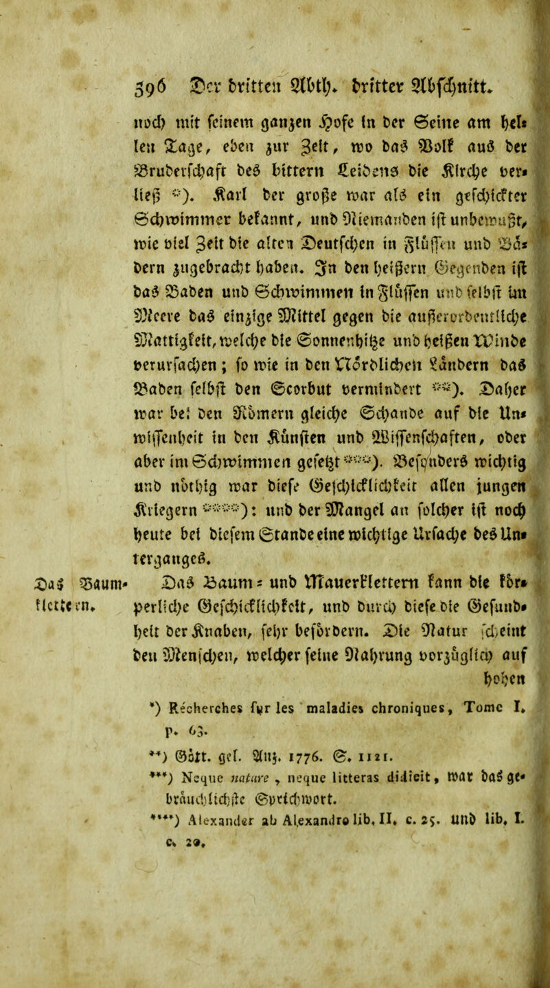 39Ö 2Dcv Mtttw 2(6tl> txitttt mfdjnitL nod) mit feinem gaiijctt ^ofe !n tcr ©eine <tm ^cl« tc» ^a^^e, eben ^uv ^e\t, wo bm^ ^olf auö bcr Örubfvfd^aft beö bittern €ei^cnö Die ÄIrdpe uev« Uej5 Äavl bcr gvoge rcnu ein (jtfd){cftcr ^d)\vimmcv befannt, imb Dliemanben i|lunbeii?ugt/ voic ölcl '^tit bic alten Deutfd;cn in ^iu\fnx unb '^a* bern ^uc^tbvadit l)abc«. 3n ben l)cigcrn ©e^^cnben i\i ba'5 $Saben unb &d}\v\m\mu in gluffcn unb (elbfr mt 5}Jccvc ba^ einzige ^JJIttel gegen bic au|^ercrb?ntUd;c S3?atti^fett,n)etd?e ble ©onnenbi^e unbijcigeuXPinbe i>eruvrad)en; fo iric in ben XXovblidbcW ^^anbern bad l^aben klbfi ben ©corbut öerminbcrt ^rtf)cr irar bei Den SRomern gleict^e <Sd;aiibe öuf bic Un« iriiTcnlKit tn ben fünften nnb ^2Bi{Tenfd)aften, ober aber imöd}tt?imnieti gefegt'''''^'-O' Jöefi^nberd irid^ttg unb notl)t3 njar bief«? (^c|d;kflid)tcit allen iungen Fliegern unb berSlJ^angel an folct)cr ttl noc^ Ijeutc bei bicfemStanbcclncnjkl^tlgc Urfad;c be^Un« tcri^angcö. ?5aum* Da^ öaums unb ITTauerHlettem fann bic f5r» UctUi-n» perlid>e @cfd)tcfnd)fclt, unb buvä) bicfcDte ©efunbi l)eU ber Änaben, fel)r beforbcrn. X)k SRatuv fd/Cint ben 5}ien|d;eiv i)?elc^er feine Dial^'ung t)or5ugHa? auf l)occn *) Recherches f^r les maladi« chroniques, Tome I» ©Ott. (jel. Slnj. 1776. Nsqiie Kfl^mv ^ neque litteras diJicit, War baö ge« braiuljlid}ilc (Spticf}U>ort. A(exand«r ab Al.exaniUe üb, II» c. ss- «»^ Hb, I.