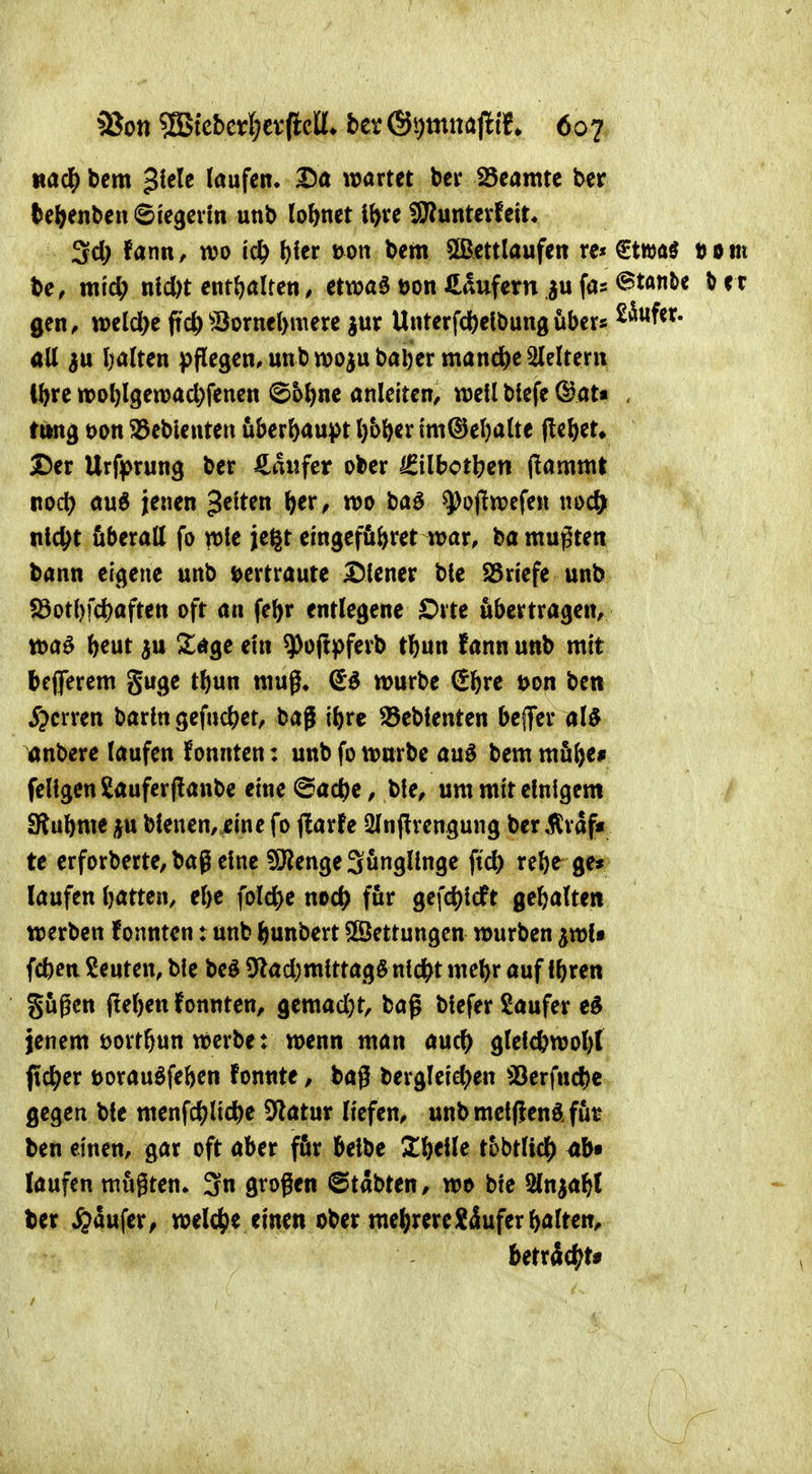 mä) bcm ^kU laufen, 2)a wartet bei* 25eamte ber be(>enberi Siegcvm unb lohnet i&ve ^unterfett, 3cl; fann, m tc^ fjier Don bem 5Bettlaufen re« €tttja^ tom be, mid; nld)t enr(?alten, ctwa6 öon Käufern ,ju fas Stan&e ^ et gen, weld)e ftc^^JÖornel>mere jur Unterfd^elbungüber« all 3« l)alten pflegen, unb njo^ubaljer manche Gleitern tl)re n>ol)lgen?ad;fenen ©5^ne anleiten, well btefe C^at« , titng t)on S5eblenteu überhaupt l)bl^er i'm©el)alte j!ebet» Der Urfprung ber Zanfct ober Igilbctben (lammt Rod) auö jenen Reiten ()er^ n?o baö ^ojltt^efen \w<S) tild^t überall fo ple jegt emgcfö&ret war, ba mußten bann eigene unb mtraute Diener bie S5riefe unb S3otl)fd)aften oft an fel)r entlegene Orte übertragen, fteut ju Sage ein ^ojfpferb tbnn fann unb mit beflerem guge tbun muß* €^ würbe ^\)xt t>on ben sperren barin gef«c^)et, baß ibrc Gebleuten befer al^ önbere laufen f onnten: unb fo würbe auö bem möfte* feÜgenSauferfltanbc etne^ac^c, bie, um mit einigem ERubme ju bleuen, eine fo (larfe 2Inftrengung ber 5lrdf« te erforberte, bag eine 5Ö?enge3ungllnge ftd) rebe ge» laufen Ijatten, el)e foldS)e noc^ für gefc^ilcft gebalten werben fonnten: unb ^unbert 5ßettungcn würben ^wU fcben beuten, bie beö 5flad)mlttag§ nldbt w^b» ö«f Ibre« gießen j!el)en fonnten, gemad)t, baß btefer Saufer jenem öort^un werbe: wenn man auc^> glelcbwobt ftc^er öorauöfeben fonnte, baß l)ergleid;en SJerfucbe gegen bte menfc^li4)e 5^atur liefen, unb mctfienÄ fut ben einen, gar oft aber fiSir belbe 2!belle thhtlid) 4b» laufen mußten. 3n großen ©tdbten, wo bie Sln^abl ber ^aufer, welcjie einen ober me^;rereXduferbalten, beträc^^t*