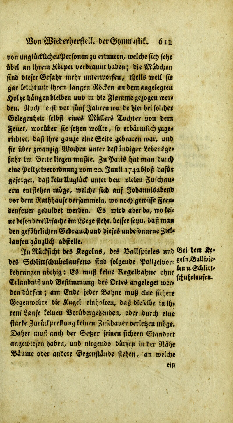 t)on ungliicfÜc^en^crfonen erinnern, ipelc^)e fid) fe^>r libel an il)rem Ä&r|)cr t^eibrannt ^aben; Die Wlä'üö^m ftnD blefer ©efal^r met^r «nterworfen, tJ^etl^ »eil ft,e gar letd)t mit t^ren langen fRhden an bem angelegretv ^ol^e bangen bleiben unb in bfe glamme gebogen mxt ben. 9lod) erfi »or f&nf Sabren xmitt bier bei folcber ©elegenbeit felbj! eined ?D?uttevö Xod)Uv t)on bem geuer, tijovuber fie (c^en wollte, fo erbarmlic^juge» tlcbtet, bag i^re ganje eine (Seite gebraten mv, unb fte über awan^ig aSod^en unter bejidnbiger Seben^ge« fabr im 23eite liegen mußte. ^^^^^^»^ ^atman tmd) eine ^oHjeiöerorbnung t>om 20. Sunii 1742 bloß baflit geforget, bag feinUnglucf unter bcn t>kUn ^wfdoan» evtl entjleben möge, ml(i)c fid) auf 3o&annißabenb t>tx bem SKat^^aufewfammcln, voo noc^ gewifle greu« benfcuer gebulbet »erben. (£d wirb aber ba, tro fei« nc befonöereUrfact^e Im ^öege jleöt^ bcjTer fepn, bag man ben gefabrlic^en ©ebrauc^^ unb blefe^ unbcfonnene ^UU laufen ganjlic^^ ftbfleKe* 3n9löcfjtc^)t M Äegelne, M BaUfpielea unb 55d bem % be6 6d)littfd)ul?elaiifen0 ftnb folgenbe ^ortaelüor. 9eln,^ttafpie* februngenn&tbig: muß feine Kegelbabtic ^^^ ^rlaubnlg unb S5e|limmung beö Drte5 angeleget mer« ben burfen ; am ^nbe jeber ^ab^ tug eine fid)ere ©egenwcbre bie ^itgel elnl;i>Iten, t>lt\c{bt tn i()P rem* Saufe feinen 3)(?vubergc()enbcn, oöcr burc^ eine j^arfe ^urucfpreüung feinen 3fcb<^wen>erleiten nibge» S^aber muß aitc^) ber 6e^cr feinen ftclKm 6tanbovt angcmtcfen baben, unb ntrgeubö burfefi in ber dU^)C SSäume ober anbete ^egmpanbc (le^en, an »clcbe eitr