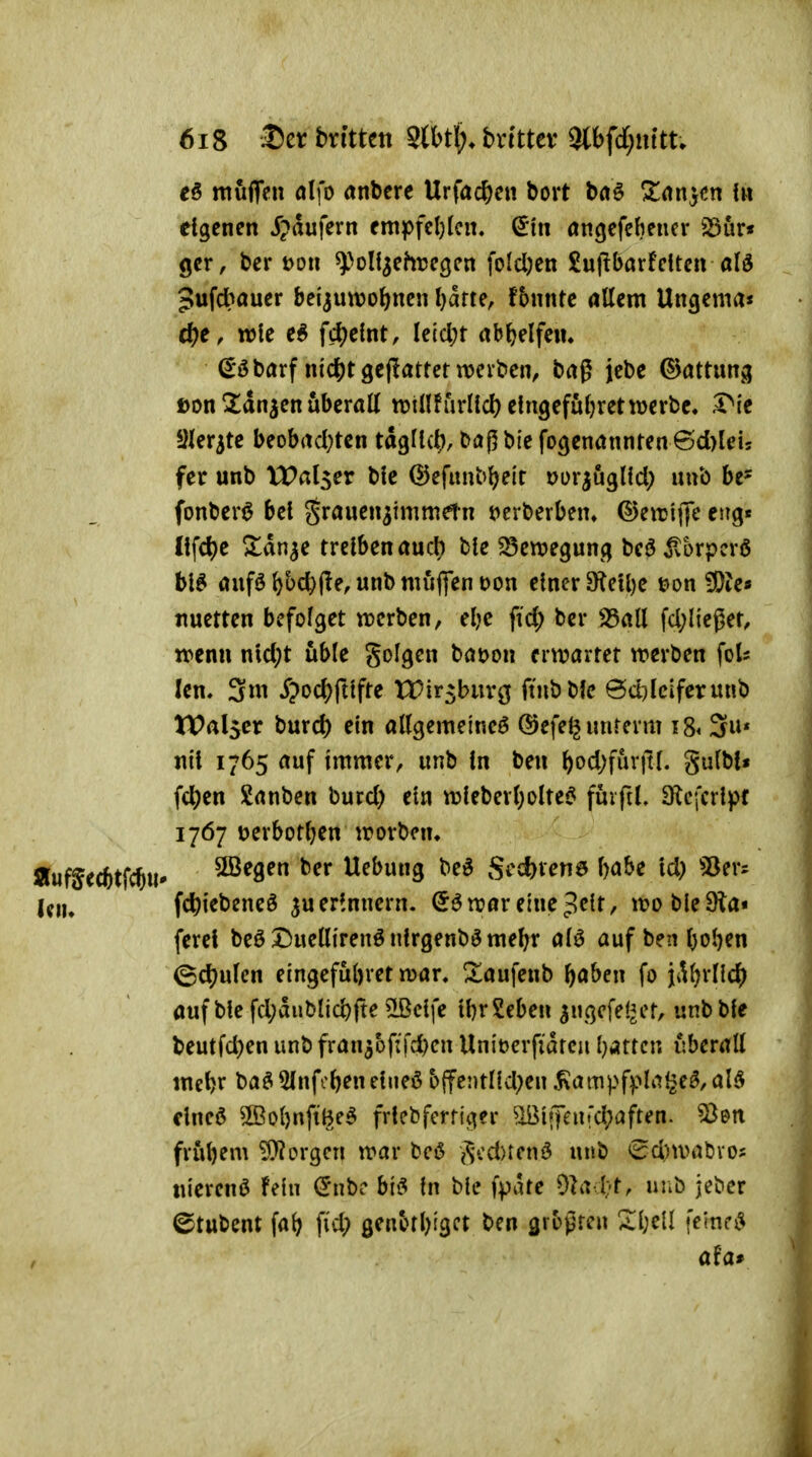 e§ müflVu ölfo «nbcrc Urfacßen bort baö ^rtn}cn fu eigenen ipdufern empfeljlcn. ^in öngefcbeucr iSur« gcr, ber t>on ^>oU^ehre3cn foldjen £u(!barfeiten alä 5ufd>öuer beijutt)o{)nen Ijarte, fbnnte rtllem Uncjema* d)e, wk fd)e!nt, Ie{cl;t abWf^«» ^öbarf nidS)t9e(iatter werben, bag jebe Gattung ßon ^Xdn^enüberall tt»tnfurHcl) eingefufjretmrbc« r*ie Sfer^tc beobrtd;tcn tdgJtc^, baj5biefo<jenannren©d)leis fer unb Wal^ex bic ©efimbl^elr uor^uglfd; uub be= fonber^ bei J^J^auen^immetn t^erberbem ©eiri(}e eng« Ilfd)e Zan^c treiben aud} ble ^en?egun(j beö jlorpcrß bl^ auföl)üc^(?e, unb muffen Don einer 9^eU)e t>on ?Oie« Jiuetten befolget werben, el}C fid; ber 35all fd;lieger, wenn nld}t üble Solgen böt>on erwartet werben foU len. 3m 5?od?fttfte XTir^burg {in^tk @d;lcifcrunb tPalscr burd) ein allgemeine^ (5)efelj unterm i8^ 3* nil 1765 auf immer, unb In ben ^od)für|tl. gulbl* fd[)en Sanben burd) ein wleberl)olte6 fürfiL D^cfcrlpt 17Ö7 Derbotljen worben. Äufjecbtfcju» SBegen ber Hebung be^ Si'ct)V^n6 l)abe Id) 5Öers U\u fc^iebeneö ju erinnern. (5ö war eine ^e(t, woble9la« ferel beöDuellirenönlrgenb^me^r alö auf ben l)ol)en ^d^ulcn eingefübret war. S^aufenb fjaben fo jd^rllc^j auf ble fd;diiblicbft^ ^clfe IbrSeben ^ugcfet^er, unb ble beutfd)en unb fran3bf:fd)en Uniücrfidreu l}Ättcn überall mcbr ba^5Infoöenelneö offentlkl^en ^ampfplal2e^,al5 dneö ®ol)nftl^e^ frlebfcrfiger ^ifjeu!d;aften. frübem borgen war bcö i^cd)tcnö unb <Sd)wabvo2 «ierenö fein d'nbc hi^ In ble fpate 91a t-t, uiib jeber ©tubent fa^ fi'd; genbrl^igct ben flrbpren Sl;eÜ femci^ aUr