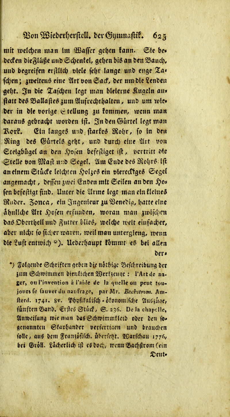 bccfen bieglüge unb »Sd^cntel, gel)en biö an ben 23a«d), unb begreifen erfiUcl) t>lele fe()r lange unb enge Üa« I fd;en; aweircnö eine 5lrt t>on 6acf, ber um b!c ?enbc« 3n bic Xafd?en Icgr man bleierne kugeln an* (latr be^ 23aUa(ieö ^um 2Iufrect)fbaltcn, unb um vcte« ber in bfe tortge teüung fommen, ^pcnn man barau^ gcbrac(;t trorben ij!» 3nben®urtel legt man 2\orh Sin langeij «r.b j!arfc'3 fKoijv, fo in ben aRing beö ©urtelö gel)t, unb burd) eine ^2lrt von <Btetgbugcl an b^n 5pt)fen beffftigct ifl, i^crtrirt i><e Steüe t>on WUfi xv\b @egcf. 2lm Sube m dioW^ l^t öneinem iStucfe Uldjten i^el^e^ein Merecftge^ <£cgcl angemad^t, bejtVn ^mi ^nben mit (feilen an ben $os fenbefcjltgtftnb. Unter bic Slrme legt man ein Heiner 9?uber. 3onca, ein 3«i]^^^'^ ^Benebii), l)atte eine abnlldje 2lrt S^c\en erfunben, njoran man ^wifc^cn baö.Dbertl)ellnnb ^utrer b\k^, m\d)c mit eiufad;er, aber nld)r foftd;ern?aren, rceilman untergieng, n?enn bic '£uft cmmd) Ueber&aupt fbmmt eö bei allen ber* 5ol;KU^e ©cbriften neben &ie not^i^e ^efdjrdbun^ i>cr jum @u)Wtmmeu i)ien?icl)en JÖcrfjeinK ; l'Artd.e na- gen, Oll l'invention ä l'aiMe de h quelle oii pcut tou- jours fe faiiver du naiifr3.?e, parMr. Bo.chstroM. ^m- fterd. 1741, 8v. <p^»9fiffllifd) • efonomifd)e SUio^uvie/ fünftenQöanö. CnlcO ©tuc?y ©.256. Delachapdle, 2inn)cifun3 n)ie nuui i)öö@d)n?tnim{lcib ober t)cn fo« flenannteu 6f«üf;anber uevffrttiicn uiiö traudien follC/ auö t>m ^ranj&fifd). üK-rfi'Sjt. 2Gorfd)au lyj^y bä ©vpll. £acbfrlid) il» eöboct}/ ircnu t5ad)|Jrom (ein /Cent»