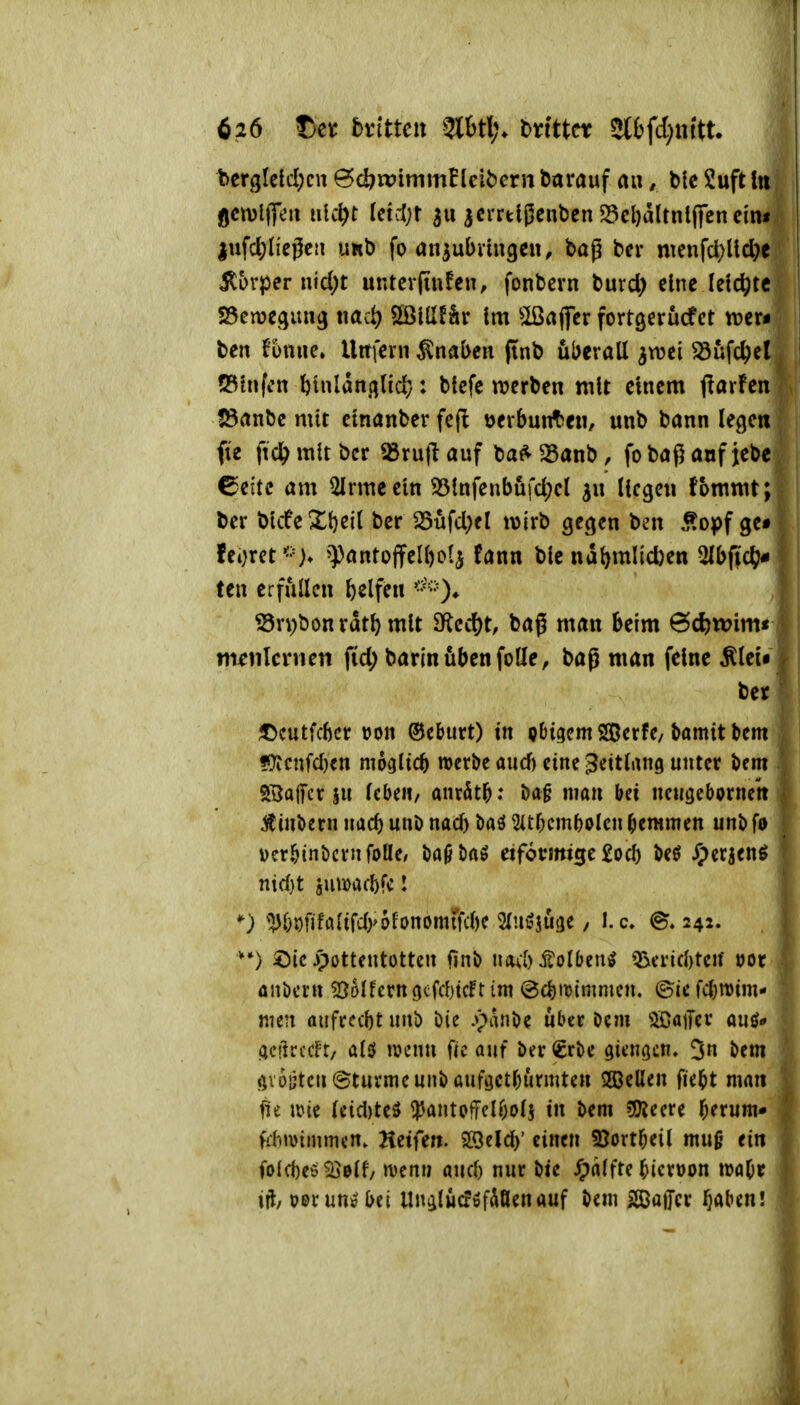 bergleid;cn ^d)tt?immElcit)crii darauf au, l>tc 2uft Iii gctvllTeu iiU\)t icidjt 311 acrrtlßcnljcn ^el)dltnl(fcneinf |nfd;neßcti imb fo anjubnngen, bag bcr nmifd)lid>e ilorper nfd;t untcvfiufen, fonbcrn t>nxd) eine leichte S3cn)egiiu3 tmct) Sißillfär tm ^Ißaffer fortgerucfct trer« ben funue. Uitfern Knaben ftnb uberall ^wti Sufc^cl ^ 53tnfcn ^inlant^lid}: tiefe trerben mit einem ftarfen !8anbc mit ctnanber fefl »erbunt^eii, unb bann lege« fie ftcl^mltbcr «ru|lauf ba^^anb, fobaßaofjebe 6cftc am Slrmecln S5lnfenbufd;cl Hegen fbmmt; ber blcfeXl)ei( ber 35üfd;fl t\3{rb gecjen ben ,^opf ge# feoret<'=> ^pantojfelbolj fann ble ndl)mlid)en ^bfid)* ten erfüllen Reifen Sn)bonvdtl) mit SRcd^t, baß man beim 6d)wim« | m^tilcnien fid; barinübenfotte, baß man feine Älei« 1 beyl J)cutfcbct tjon ©cburt) in obigem SGBcrfc, bamit bem ▼ ??icnfcl)cn mogltcb werbe aiicf) eine Zeitlang unter Um . SBajfcr ju lebe»/ anritb: nmn bei ncugebornett | ^i«bernuacbuuDnad)baö2itbcmbolcnbemmett unbfo | verbinbcrnfoße/ baöi)«^ eifomtge £ocb beö JJerjenö | nid)t jumacbfc I ^) ^:j)bDfifflafd)>6fi)nomrfcl)e STuöjuge, l.c @» 242. ^)ic ipottentottcn finb navb^olbcn^ Q^cricbteif öor ünöcrn ^^olferngcfiticFtim @cbtt)tmnicn. ©icfcbwim* nien aufrecbt unb bic .»panöe über Ocm ^OaiTcr auö* | UCilrccfr, ald iv>enn fic auf ber€rbe gienocn. bem ? Av6ijtcu@tuvmeunbauföctburmtcn 5ßeUen fiebt man | fit mt (cid)teö ^antofFclbolj in bem ?0?ccre berum* f ffhwimmcn. Hetfe». SSelcl)' einen S5ortbeil muß ein i folcbeö^elf/ a^crtij aucf) nur bic ^)(i(fte bicrüon lüabr j xft, üBvunebei Un^lucföf^Öenauf bem BatJcr ^abcn! '