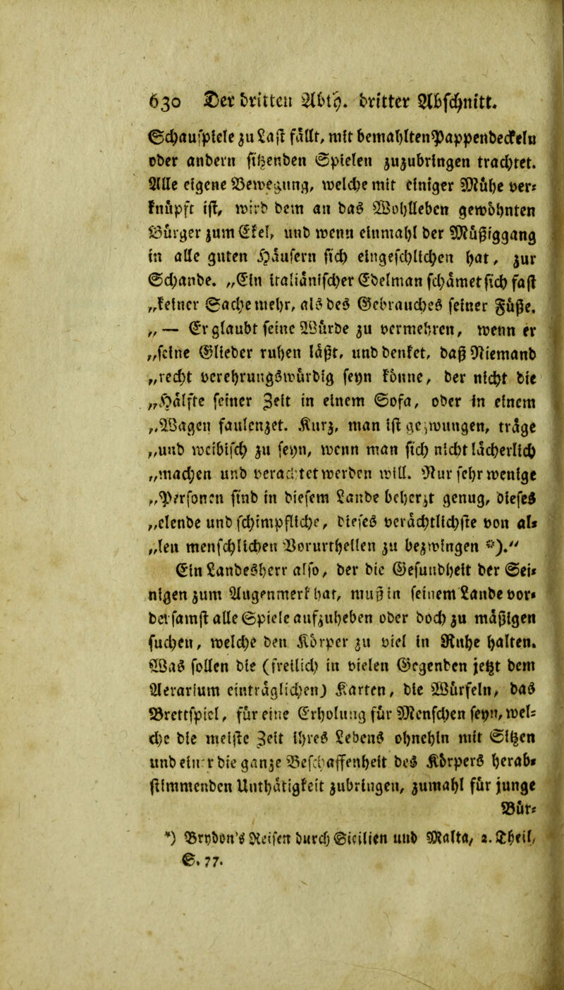 ©d^rtufplcle 3uZ<i]t fallt, mit bettm()(ten^appcrtbecfelB ober anbevn filjcnben 6)>te(en zuzubringen tvad)m. QlUe eigene S3eme^ung, \Deld)e mir einiger 9}?ö{)c öer« fnupft t(l, ivirb bcm an ba^ 5Bol}llebcn gewohnten ^^ürger jum el, unb wenn einmal)! ber ?0?5grggang ut öHe guten ipaufern fic^ elngefc()lid)en ^at, jur 6d)anbe. „^In iralianifd)er<5belmanfcl;dmetftc^)fa(l ,,!etner Jgacf)cmel)r, ali^beö @ebraud)eö feiner göge, ^, — €r glaubt feine SBiirbe ^u öcrmebrcn, n?enn er ,,fclnc (5?lieber ruften laßt, unb benfet, bag 91iemanb f,xtd)t ücreftrungöwuvbig fet)n fonne, ber n\d)t bie ,,A')alftc feiner ^t\t in einem ©ofa, ober in einem ,,5Bagcn faulenzet. Äuv}, man Ifl oie,n)ungen, trage ,,unb rocibifc^ fei)n, \Denn man fi'd) nidjtlac^erllcl) ,,mad;en unb i^eracl tctwerben tritl. O^urfeftr wenige ^.^^^rfoncn ftnb in biefem Sanbe bcfter^t genug, blcfe^ ;,elenbe unbfd)impfltcfec, Dlefeö t)cvdd)tllct)rte Don als menfc^llct)en ^Borurtftetlen 3« be^mlngen (5lnSanbe$l)err affo, ber bic ©efunbljelt ber@ei« nlgen^um ^ug<*nmerl'bar, mug in feinem 2anbeüor» bei famjt alle (Spiele auf^ufteben ober bocfe^u mdglgen fud)en, tt)eld)e ben Körper ^u mci In SÄul)e ftalren. Qöa6 foUen ble (fvetlid) in t>ielen ©egenben jeijt bem Slevarfum eintrdglici>)enj ^varten, ble ©urfehi^ bad ^rettfpicl, für eine (JrftolutKj für $l?enfd)ett fe^n, mU d)e ble mei|le 3eit Iftred Sebem^ ol)ncl)ln mit ^l^en unbelnrrbiegan3e33cfd;affenl)eit M ^brperö fterabt (llmmcnben Untljdtigfcit zubringen, juma^l för junge S3ur. Q3ri5l)on'iJ^dfcnö«rcfj<Bic{lien unb 5Kfl(ta/ z.Z^til