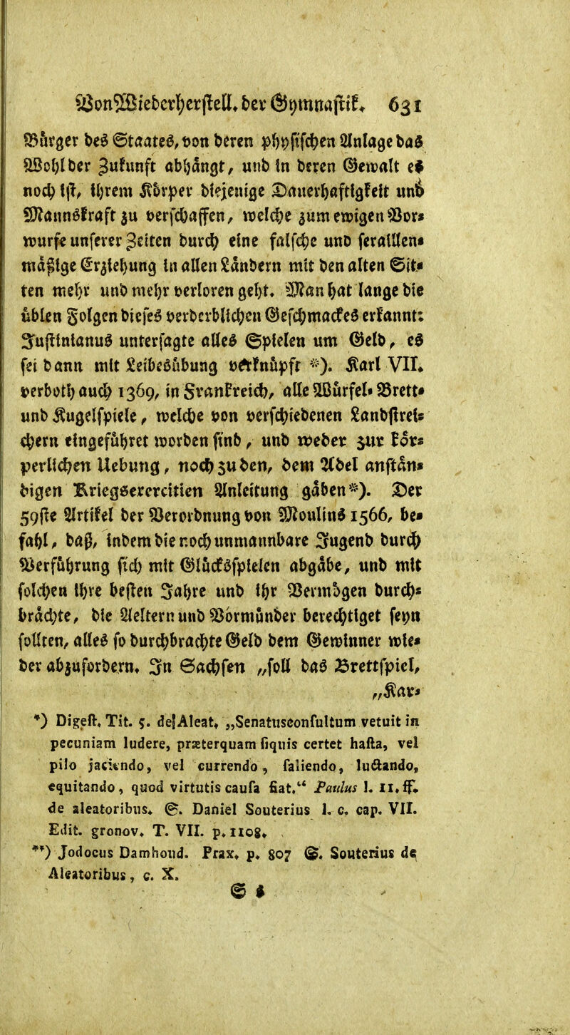 ^Börger be^ ©taate0,t>on bcren pi)^ftfc^cn Einlage Sßol)Ibcr Jw^wnft abljangt, unb \n bcren @ett)alt «od? f|l^ lljrem 5l&ypev biejteuige Dawer^aftigfc!t mi SDlaimöfraft 3u t>erfc&affen, welc|?e aumenjigen^or» njurf« unfcrer gelten burd; eine falfd?c unD feratUcnt mdptgc ^r3iel)un9 In allen Sanberu mit ben alten @it« ten tttcl)v unb meljr terloren 9cl)t* ^IJ?an ^at lange bie üblen golgen biefe^ t^evbcrblic^en @efd;macfe$ erfannt; Sujltnlanu^ unterfagte alle^ ©plelen um ©elb ^ eö feit)ann mit Seibeöübung DÄfnii|)fr VIL »erbotl)au^ 1369^ in SvanPreid)/ alle 5ßurfel« S5rett« unb ^ugelfpiele, rcclcbe t>on »erfdjtebenen Sanbflrels c^ern eln^efubrct «jorben ftnb ^ unb webet f ov« perUd?cn Uebung^ no4)$uben^ bem 2(bel anftan» bigen IRricgöercrciticn Slnleitung gaben*). 25er 59(ie Slrttfel ber SJembnung t>on 3}ioulin61566, be» fa^U bag, Inbem bienodö unmannbare Sugenb burc^^ «öcrfubrung fiel) mit ©lucf^fplelcn abhabe, unb mit fold^en Ibvc bejleu 3al)re unb il)v ^ßerm^gen burcl^« brdd;te, bie Slcltcrnunb «Bormunbev bcrec^^tlget fepn füllten, alleö fo burc^bradS)te ®elb bem ©ewlnner tvU* bev abjufDrberm 3n ö<^*f&n baö Ärettfpiel, *) Digeft«Tit. 5« defAteat* „Senatnsconfultum vetuit in pecuniam ludere, praeterquam fiqiiis certet hafta, vel pilo jacündo, vel currendö, faliendo, luftando, «quitando, quod virtutis caufa fiat/* I'aulus I. Il,ff» de aleatoribiis* @. Daniel Souterius L c, cap. VII. Edit. gronov» T. VII. p*iio8» *0 Jodociis Damhoiid. Prax» p» 807 (gl, Souterius d«|