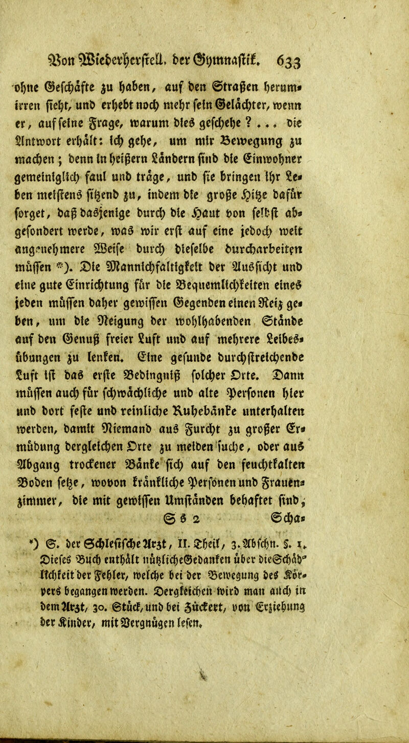 35ottiSJtct>ev:I)cvfte![l. bet ®t)mtta(ltt 633 oI)nc ®cfcf)dftc \)ahcn, auf ben ©tragen Ijtmm* irren ftc^r, unb ergebt md) mel^r fein ®elac^)ter, wenn er, auf feine grage, tuarum bleö 9efc()el)e ? ♦ ♦ ♦ Die §lnttt)ort erhalt: ge^e, um mir Bewegung ju mad&en; benn In l^etgern Sdnbern finb bie €tnwo()ner gemeintgUd) faul unb trage, unb fie bringen i^r Se« ben meljfenö fti^enb ^u, tnbem bfe große ^i^e bafur forget, bag baöjenlge burd) bie S^ant t)on feft-l! ab« gefonbert werbe, wa5 wir erpi auf eine iebo4> weit öngj^nebmere SSetfe burd) blefelbe burd?arbeit?n muffen 25ie ?9?annlc^faltlgfeit ber 5luöftd;t unb eine gute €*inrlcf)tung für bie 25eqnemltd>lciten eine6 jeben mujfen baber gewtflfen (^egenben einen ffici^ gei ben, um bie S^leigung ber tt?ol)l^abenben ©tänbe auf ben ©enug freier Suft unb auf mehrere Selbem« fibungen ju lenfem (5lne gefuube burd;(lreic^enbe Suft Iji baö erjie SSebingnig folcber €)xH, Dann muflTen and) für fd)wdcblicbe unb alte ^erfonen bi^^ «nb bort fe(!e unb reinlid)e KubebdnBe unterbalteit werben, bamit O^temanb au^ %\ixd)t ^u groger ^r* mübung bcrgleicben£>rte ju meiben fud)e, Oberau^ 2lbgang trocfener S3dnfe fid) auf ben feud)tfaUert föobenfe^e, wot>on frdnfliebe ^erfbnen unb grauena jimmer, bie mit gewljfen Umfldnben bebaftet ftnb ^ ©02 @cba» 0 Öer0cbleftrcbe2(r5t, IL ZW/ z^mm- 2)tefeö ^nch entölt nu^ltcbeOebanfen ukr öte^cb^Ö ltdjfett ber S'e^ler/ welche beider ^eivc^ung öeö Äot* perö begangenwerkn. JDergf^ic^en ft)irJ) man aUd) in bemJtrat/ 30. ©turf/ unbaet 5«cee$t/ vc^n €v$ie^ung ter^inöer/ mitSJergnögenlefm«