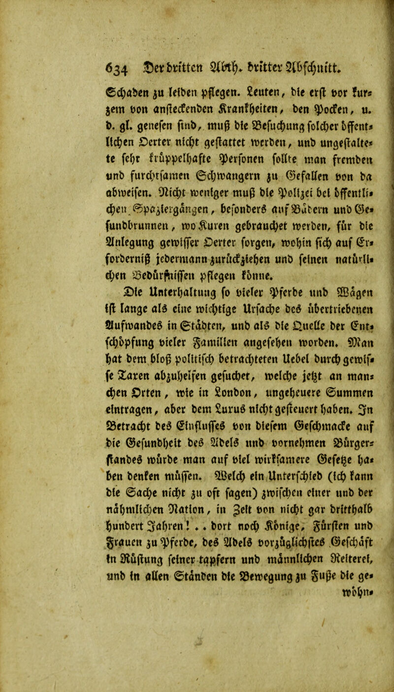 ^^aUn Ui^trx ^^flegcn. beuten, bic ctfl t>or für« jem t)o« anßecfenöcn ÄranfReiten ^ ben ^ocfen, u. t>. gl. genefen ftnb, mug bfc S5efuc^un.(j fold^cr bjfcnt* ltc^;en Ocxttx nkf)t gcjlattct iverben, unb ungejlalte* tc fc^t fruf>peir)öftc ^erfonen foIUe man frembcti «nb furd?tfamcii 6cl;tt>öngeni ju (gefallen t)on ba obtreifen. 5'lid)t weniger muß btc ^oll^ei bei bffentli» (^)e« (^pa^ieigdngcn^ bcfonbcrö «uf Katern unöOJe» funbbrunnen, m Äurcn gcbraud^et n)erben, für bic Slnlegung genjtflfer Vierter forgcn^ n?Dl){n ^iö) auf (J*rt forbcrnig jebcrnmnn ^uröcf^U&en unb feinen natörlU d^en ^^ebör^ijfen pflegen f5nne» 2)le Unterhaltung fo Dteler ^ferbe unb SBag^^n i(l lange aB eine tt?lcl;tlge Urfact)e bed übertriebenen Slufmanbeö in 6tabtcn, unb al^ ble D.uclle ber ^nr* fd}bpfung Dteler Mamillen angefeben ttjorben» 9}?an i)at bem bloß pollttfd) betrarf)teten Uebet burc^gewlf« fe Xaren ab^ufielfen gefucfeer, welche jel^t an man« d)Ctt Orten, wie in Sonbon, ungeheuere ©ummen eintragen, aber bem Suruönld?tgefteucrtl)aben» 3n 58etrac&t be6 ^Influffeö t>on blefem ®efd)macfe auf feie ®efunbl)elt beö 5ibel5 unb üornebmen Söurger* (tanbeö würbe man auf ölel «oivtfamere ©efege ba« ben benfen rnüfiTen, ^tld) ein Unterfdjleb fann ble ©a(^e md)t ^u oft fagen) 3n)ifci)en einer unb ber nabmUd)en D^iatlon, in gelt ton nicf)t gar brlrtb^lb l^unbert 3<Jbi! ♦ ♦ bort noc^ Könige, gur(Ien unb gröuen ^u ^fcrbe, be^ SIbelö üoriuglidbftcö .@efd)aft tn iKüftung feiner tapfern unb männlichen DJelterel, «nb In allen Stauben bfe SJewegung ju guße ble ge-