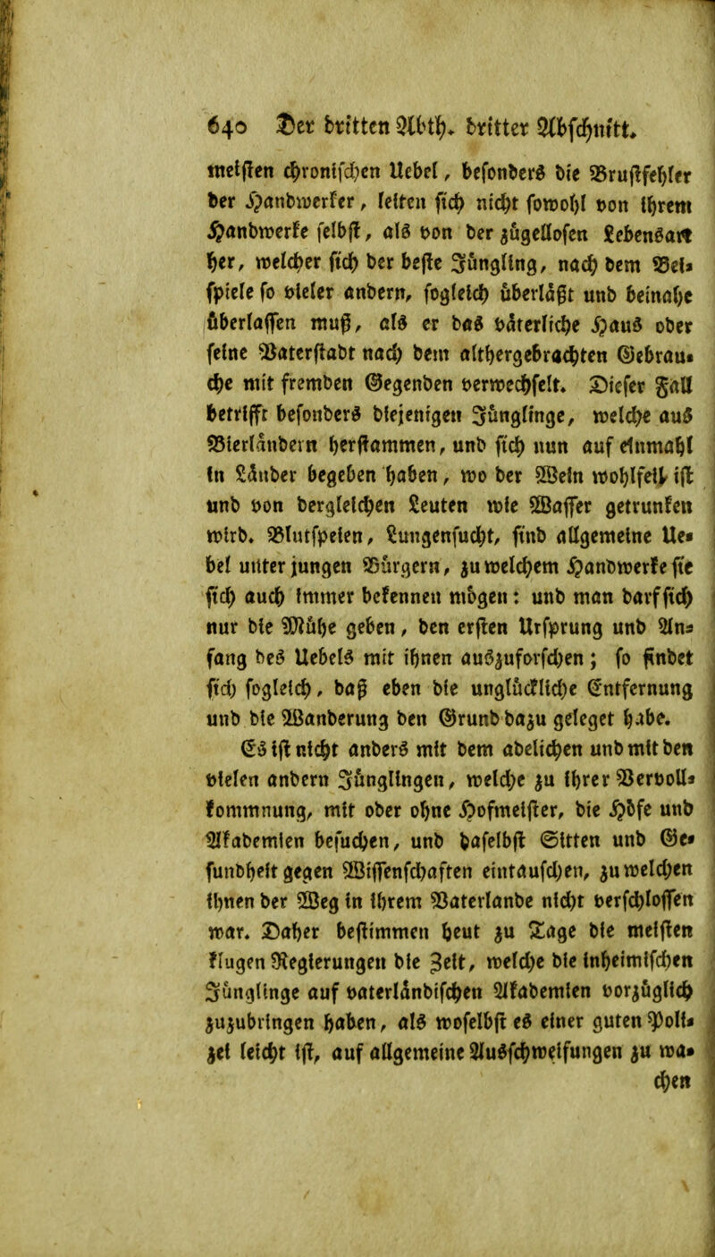 640 J)et btfttctt Slbtl). btttter Sttfd^tiftt tttetffcn c^rontfd;cn Uebel, befonbcrö bie 33ru(lfeb(er ber jpanbivcrrcr, (cltcn fic^) nic^t fowoftl t>on ibrcm j&anbwerfe felbfl, alö t>on ber augcüofert £ebcnöat« l^er, welc^jer ftcb bcr bejlc SungUng, nac^ bcm 55ef» fpicle fo ölctcr anbern, foglelc^ ubcrlagt unb be{irn()c fiberlaflcn ntuß, aU er b«g t>4tcr(tc^e i)aud ober feine 5Jatcr(tabt md) beut attbergebrac^ten ©ebraui cbe mit fremben ©egenben mm^^elu tiefer SrtU betrifft befonber^ bfejentge« güngftnge, welche au$ S5terldubevn ber|?ammen, unb fic^) nun auf elnmabl In Sauber begeben b^ben, wo ber SBefn woblfel^ tjl unb t>on berglelc^e« beuten \\>k ÖBajfer getrunfeit ttotrb» SSlutfpeien, ^ungenfucbt, ftnb allgemeine Ue« bei unter jungen bürgern, ju weld^em ^anbwerf e ftc ftc^ aucb Immer bcfennen mbgen: unb mön barfftd) nur ble ?l}?ube geben, ben erflen Urfprung unb Slna fang be^ Uebel5 mit iftnen auö^ufDrfd)en; fo f nbet ftd) fogleld), bag eben ble unglücfltd)c Entfernung unb ble ^ßanberung ben ©runb ba^u geleget b^be. Eölflnlcbt anberö mit bem abeUc^en unb mit ben Dielen anbcrn Sönglingen, tt?e(d;e ^u Ibrer 53ert)oll* fontmnung, mit ober obnc ^?oftttel(!er, ble $5fe unb 5Ifabemlen befucben, unb bafelbjl ©Itten unb @c« funbb^lt Seemen SBiflfenfd^aften etntaufd)en, ^uweld^en Ibnen ber ©eg In Ibrem «öaterlanbe nld)t t>erfcbIoflen mx. Daber beflimmen beut ju ^age ble melfiet! flugen ?Kegterungen ble Jelt, votldjc ble lnbeimlfd)en SungUnge auf Daterldnblfc^en 51fabemlen ^)oriögllc^> ^ujubilngen baben, aB trofelbft eö einer guten ^oll« iti leicht Ij!, auf allgemeine 2luöfcbn)elfungen ^u wa» eben