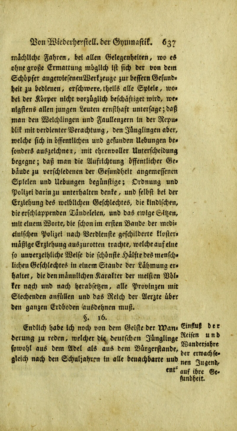 madß^c gölten, bei alten (Gelegenheiten, m ol)ne gvoge Ermattung mbgllc^? tjl ftc^ bcr t>m bcm ©c^bpfer öngemiefenen^iöerfieuge jur beflern ©cfunN l&ei't beblenen, erfc5)U)ere,tl&elB ötte (Spiele, tt)o« bei l>er Mvpcv nid)t öor^ugll«^) befc^öftiget wirb, m» nlgf^en^ allen jungen Seuten ern(ll}aft unterfagc; baj man ben 2Bcld}Iingen unb gauUen^ern In ber D^epu« blif mit tjerblenter 5Sevad&tung, ben 3önglingen aber, welche iid) in bffentlidjen unb gcfuuben Hebungen be* fonber^ au^^et($nen, mit ebvcnt>oller Unterfd^eibun^ begegne; bag man bie Qlufiicl^tung bjfentlic^er (Se« baubc 3u t)erfc&lcbenen ber @efunbl}elt angemeflfencn ©plclen unb Uebungen begunftige; £)rbnung unb ^oll^cl barin 5u unterhalten benfe, unb felb|l bei ber ^r^lebung beö «weiblichen ©efc^le^te^, bie finblfd)en, bie erfchlappenben 2)dnbeleien, unb M eitrige Sl^en, «ilt einem $ßorte, bie fcl)onim erjten 23anbe ber mcbi« (ittlfchen ^oliaei nacl) ^erblenfle gpfd)ilberte flüjler* ttidglgc(5rjlebung auszurotten trachte, tt?eld)e auf eine (0 untjer^elhliche 5ö3elfc bie fchbnjle ^^dlftebeömcnfd)« liehen ©efchlechted in einem ©taube ber Sdhmung er« haltet, bie ben männlichen ^arafter ber melfun 53bl« fer nad) unb nad) h^t-abfe^en, alle ^roöinjen mit ©lechenben anfüllen unb baS Steich ber Sler^te über ben ganzen ^rbboben ^<Ju6behnen muß. §* 16. (^üblich höbe ich noch t>on bem dJciffe ber Wart* ^^^^^ ^erung ju reben, welcher bl^, beutfd}cn Sunglinge ^ fowohl aus bem 5lbel al5 auö bem 25ürger(lanbe, ^^^1^^^*^^^^^^ gleich nach ben Schuljahren In alle benachbarte uub ^ugen^ ^nt' auf tbrc ®c* futtt>beit