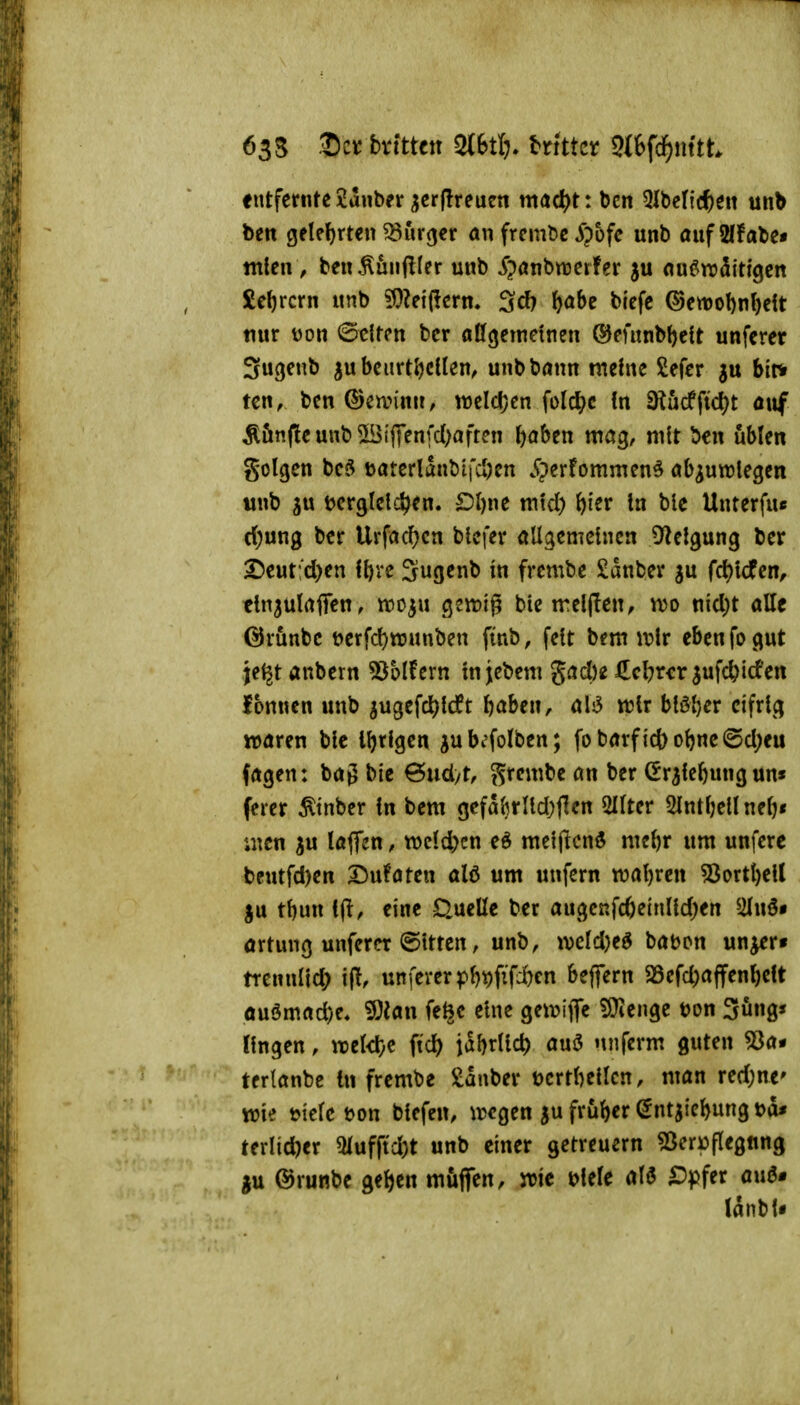 635 2)ct bvfttctt mti). dritter m\d)mtt entfernte 2anber ijer(!reuen xn(i(ü)t: bcn 51belic()eit unb bett gelef)rten ^urcjer an frembc ^pofc unb aufSffate* mten , ben^uii(I(er unb S^anbmiUx ju fln^radittgen £eftrcrn unb 9}Zeiffcrm ScJ? &öbe biefc ®ett)ot)n()cit nur Don ©tlten bcr affgemeinen (^mtnb^ctt unferer 3u(jeub 5ubeurtl)cllen^ unbböun mehie £efer ju bir» ten, ben ©cann», weldjcn folcl;c in fRM^iö^t a\\f Äönfleunb^Btjyenfd^aften ftaben mctg, mit ben ubien golgen bc^ t>aterlanbifd)en Jiperfommen^ öb^urolegcn unb ju Dcrglclct^en. Ol)i\t m\d) ^ier In ble Unterfu« d;ung ber Urfad)cn blcfer allgemeinen D^elgung ber 2)eut;d)en Sufl^nb in frembe Sanber ju fd)icfen^ ctn3ulaflren, mo^u geizig bie trelften, vüo nid)t alle @rünbe mfc^tranben fmb, fett bem i\?lr eben fo gut jef^tanbern 55blfern tnjebem gad)e J^cl^rer^ufc&icfen Ibnnen unb ^ugefc^lcft ^aben, als5 tt?lr blöder eifrig waren ble iljrlgen ^ubcfolben; fobarfid)ol)ne@d;eu fagen: bag bie Qnd/t, grembe an ber (Er^tefeung un« ferer Ätnber In bem gefal)rUd)flen 2IIter 5lntl;ellne^* iuen ju laflen, mldycn eö meljlcnö meftr um unfere bcutfd)en I5ufaten alö um unfern wal)reu 50ortl)eU tt)un ifl, eine Quelle ber augcKfc6e(nlld)en ^ilnö» artung unferer ©tttcn, unb, iKld)eö babon un^r« trennlld; unferer pl)t)fifd)en beflern 23efd;affenl)elt öuömad)e. iÖJan fe^e eine gei\?iffe ?J}iengc ton 3öng« fingen, wel<l)e fid) ial)rlli* auö nnferm guten 53a* terlanbe In frembe Sauber uertl^ellcn, man red;ne' wie t>ie(c tjon blefen, wegen ju früher ^ntjie^ung t>a* ttx\id)tx 5lufftd)t unb einer getreuem «8eri)flegfing ju ©runbe geljcn muffen, wie t>lele M D^itt <i\i6» länbU