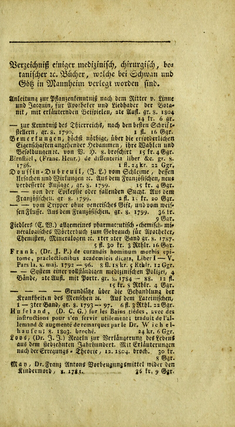 tanifd)er ic, Sdudjzx^ wddjc hei ©c^wan xmb Stniettunii juv<pflan5enff«ntHi^ n«c^ öcm ^itUx ». Sinne uni) Söcciuin/ fuc ^Ipot^cfer iinö Sieb^abcr Der ibota* nit/ mit erdWternkn '-Seifpiclui/ ate Stull» gv. 8, 1304 24 fv. 6 ör* — 5ur Äciintttig l)cg ftl)uxxüd}^/ nacf) i>cnl)ej^eii 6c!)rift* jlellcrn/ qr. 8. 1790» ^ ^ i fl, 16 ©gr. ?5 e m ^ r f u n 9 c n ^ ^odift notf)i(}e/ u&er erfoi'b^rl jcl)ftt ?35(;fülöun<]enK. üon ^B. 3p. 8.t)rof(i)itt isfr.4®gr. Birnftiel, (Franc. Henr.) de diffenteria über &c. gr. 8» 1786. 1 fl» 24 kr, 22 Ggü ^ouffin-;Dic &i'eut(, (3-1) »om ©itleime, öeffcn nvfrtd)en rmD ©ttfmtöen :c, öluö öm ^ranjofifcOen, neu« vei*bc(Terte ^Uijlt^i^e, gr. 1799. is fr* 4%v. üon öer €pifepfie oOer falUnöcn (Buayt. Sluß Dem ^xanfüiiid)m. %x- s- 1799» sfJ. 1% fr. 20 ©gr» — vom Tripper ebne ioenerifcl)eö ^ift, unöüom tt)eif* fengluffe. SUiöbem ^vaniofifc^em ar. 8. 1799. 36 tr. 9<Sar» gieMerS aUaemeineö p^armaccnttfd)'ftotfiO^mtf neraloaifcf»cö SOortcrbud) jum ©ebrand) für 2(pot^etcr/ S^cmijien/ 3)vineraloöen jc. iter ster gr. 8. 1787. Sfl. 30 fr. sS'vt^ir. i6@(jv. F r a n k. (Dr-J* P.) de ciirandis hominum morbis epi- tome, praeledionibus academicis dicata, Liberi — V* Pars la. S- «naj. 1792 — 96. 8 fl. I8 Ur. 5 Rthlr. 12 Ggr. (Bi){iem einer üoUftnnöiQen niei)tjinifd)en fdud, 4 ©Änt>e/ 2te2(«ri. mit $ortr. gr. s. 1784 ~ 88. 12 fl. 15 fr. s ^Xi)ix. 4 ®gr» — — — — ©runbfrt^c Uber bk 'ISzH^Unm i>e^? ÄranfIvetten t»eö 3}{enfd)en jf. 2(uö öem l^ateiiitfd)en/ i — 3ter ?öani)/ gr. s. 1793 — 97» ^> 3 SKt^. 22 @gr. H u fe 1 a n d , (D. C. G.) für Jes Bains tiedes, avec des inftnidions pour s'en fervir utilement; traduit de Tal«, lemand & augmente de remarques par le Dr* W ich el- haiireu; 8. 1803. broche. aakr. 6Ggr. £000, (Dr. 3.3.) iKeöeln jur 35erldnaeruno'beö£eben$ öUtJ bem fjeb.^eOntcn 3»^^>vi;)unbert. COtit €rlnuterunt)cn md) ber€rregnngfi( i^mii, 12. igo4. brocb. 30 fr. 8 ®i]r. fJjÄDy Dr.^rans Slnton^ Sjerbeu^nnö^mittel mber ben Ätnbevjnorby ». fr* 9