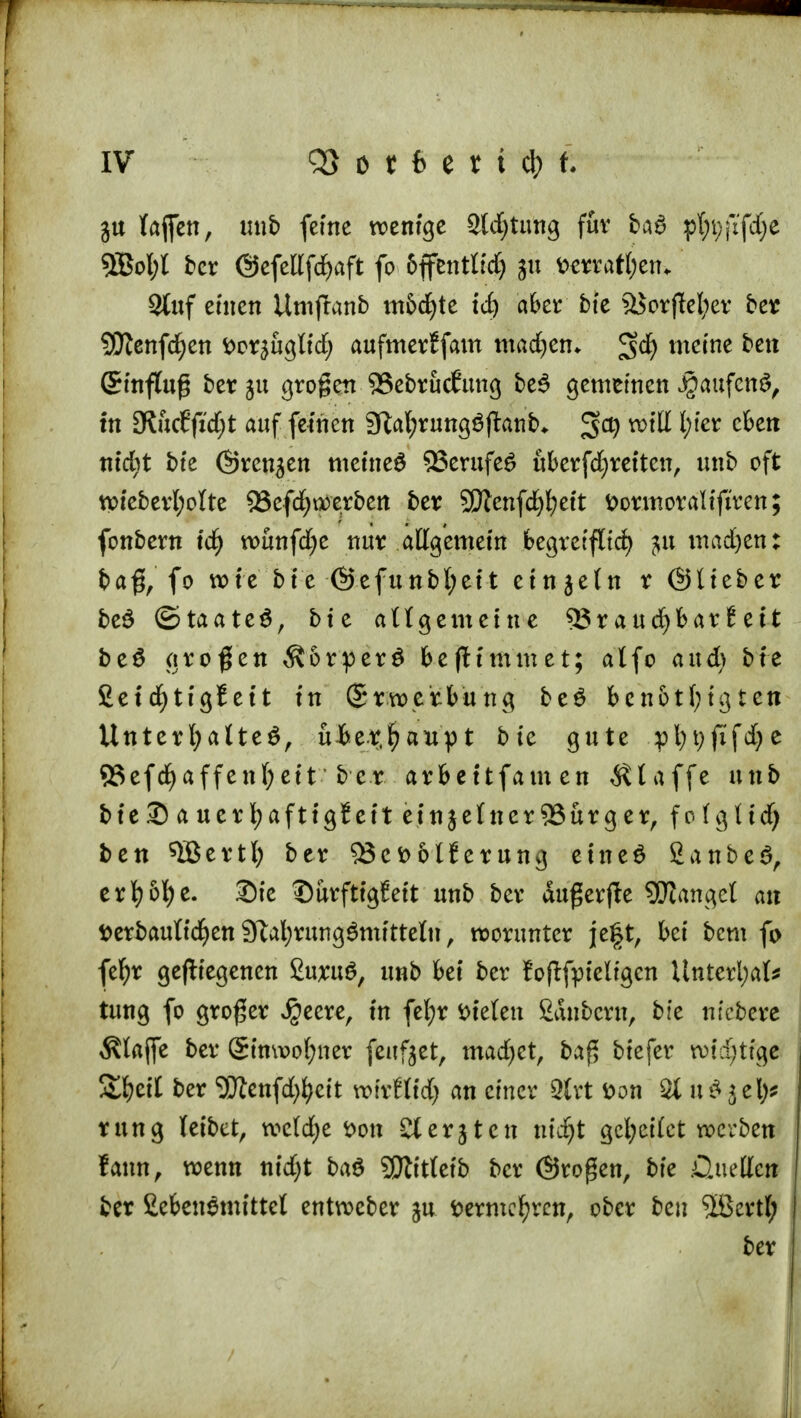 ju lafien, unb ferne wenige Störung für bat pl^fifdje 9Bol;l ber @efellfd>aft fo 6ffentlfd) ju Derratl;en* Stuf einen Umfranb m&d)te td) aber bie 3Jorflel;ev ber SWenfd^en Dcr^ugtfd; aufmerJfam machen* 3$ meine bett (Sinflug ber ju grogctt 33ebrucfung bet gemeinen Jgaufcnt, in 3t&cf(i'd;t auf feinen 9tat;rungtjtanb,. $0) will l;ter eben tttdit bte (Evensen meinet SSerufet uberfdjreiten, unb oft wteberl;olte 9Sefd)i»erben ber 2Dtenfd)l;ett Dormoralifiren; fonbern \d) wunfdjc nur allgemein begretfltd) 51t mad)en: ba#, fo wie bte @efunbt;ett etnjetn r ©lieber bet ©taatet, bie allgemeine 5Jraucfybar6eit bet großen Äorpert befHmmet; alfo and) bte SetdjtigJeit in (Srwetbung bet bcn&tfytgten Unterhaltet, ubet.fyaupt bie gute pfytjfifdje 55efd^affenl;eit ber arbettfamen klaffe unb bte ® a uerfyafttgSeit einzelner 9Sürg er, folg Ii d) ben $Bertl; ber ^8et)6lferung einet SanbeS, erfy6l)e. Sie DurftigEeit unb ber dugerffe Langel an Derbauttcfyen Stafyrungtmitteln, worunter jeft, bei bcm fo fel)r gediegenen ßuxut, unb bei ber {oftfpteligcn ttnterl;al* tung fo großer Jjeere, in fefyr Dielen Säubern, bie nfcbere Älajfe ber @tnwol;ner feiltet, marfjct, baß biefer wichtige &£)cit ber 3ftenfd$eit wixUid) an einer Qtrt Don % utjel)* rung leibet, wcldje Don Sterjten titd^t gcfyeilct werben faun, wenn nid>t bat QJtittetb ber ©roßen, bie .üuellcn ber £ebentmittel entweber %n Dermefyven, ober ben Sßertl; ber