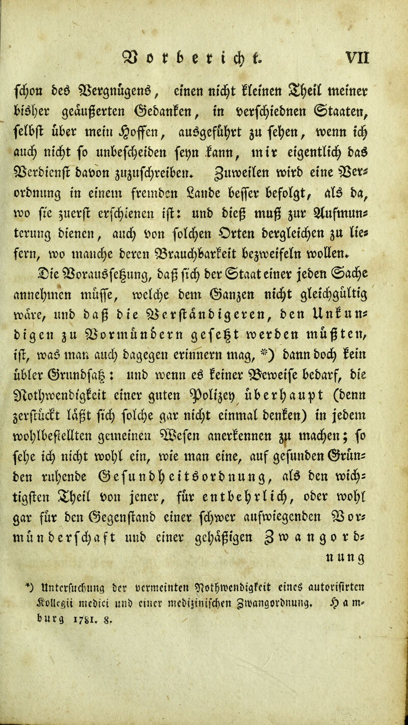 fd)on be$ 9Sergnugen£, einen m'd^t deinen &f)etl metner H$(;er geäußerten ©ebanfen, in ^erfd^febnen ©taaten, fclfeffc über mein Raffen, auSgef&fyrt gufefyen, wenn tcfj and) md)t fo tmfeefdjeiben fet>n .{amt, mir eigentlich ba$ SSerbicnft bafcon jujufdjretbetu guweflen wirb eine 33er* orbnung in einem frembcn Sanbe Keffer feefolgt, äl$ ba, wo fte $uerft erfd^'enen ift: unb bieg muß jur 2(ufmun* tcrung btencn, and) fcon folgen Orten bergleicfyen ju lies fern, w>o manche beren 53raud^Barfett bezweifeln wollen^ Ste SBorauSfefung, ba$(id) ber ©taat einer jeben ©adfje annehmen muffe, welche bem ©an^en nid^t gleichgültig wäre, unb baß bie %$ertf:dttbigeren, ben UnSun* bigen ju 9Jormun6ern gefe|t werben mußten, tfl, wa3 man and) bagegen erinnern mag, *) bann bod) fein übler ©runbfaf: unb wenn e$ feiner S^eweife bebarf, bie Sftottywenbtgfett einer guten ^oltjci? überhaupt (benn gerftMt laßt fiefy folcfye gar nid)t einmal benfen) in jebem wotylbeßellten gemeinen 5ßefen anerkennen $i machen; fo fel;e id) nid)t wofyt ein, wie man eine, auf gefunben @runs ben rufyenbe ©efunbl; eit6orbnung, als ben void); tigflen &fyeil fcon jener, für entbehrlich, ober wofyl gar für ben @egen(lanb einer fcfywer aufwiegenben SQ or* munberfd)aft unb einer gcl;d$tgen gwangorb* n ung *) ttntcrfudjimg fcer tKtmeintett vftQtfmnbitfüt eines autovtfirtcn Äolkgii meöici unb etnev tncbtstntfcf)en 3manöOVt>nuug* S) a m* &urg 1781, 8.