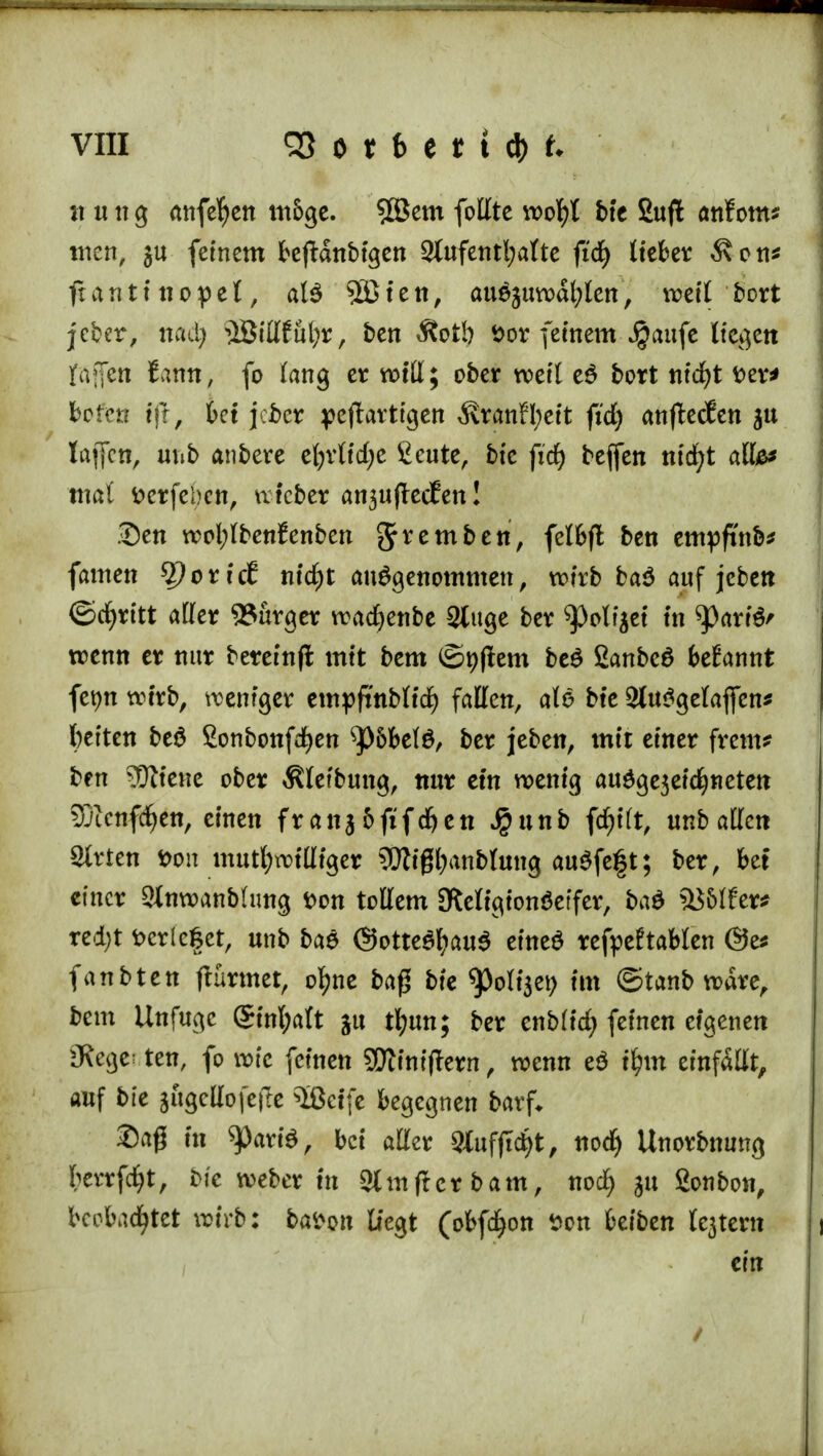 x\ ung anfefyen m5ge. 5öem folltc wof)t bte Sujt anfom* tuen, ju feinem bejtdnbtgen 3lufentl;aKte fid) lieber 3\on* ftanttnopel, al$ Sßieti, auejuvx>dl;Icn, weil bort jcber, nad) i!BtII£ul;r, ben Äotb t>or feinem Jjjaufe Hegen fäjfen famt, fo lang er will; ober weit e£ bort ntdjt Der* boten ift, bei jeber yejtartigen 3\ranH;ett ftd) anftecten ju lajfcn, unb anbere efyvtiefye fieute, bfe fidE> beffen ntcfyt alfe* mal tterfel)en, wiefcer an^ujlecfen! Den wol;lbenfenben grremben, fe*&ft btn empftnb* famen %)cxict nid)t aufgenommen, wirb ba$ auf jeben ©djritt aller 93urger wadjenbe 2lttge ber ^)olfjei in ^arte' wenn er nur betein|t mit bem ®t)|tem be$ ßanbeö begannt fetjn wirb, weniger empfmblid) fallen, aB bte 2lu$gelaflen* leiten be$ Sonbonfdjen ^)6bel$, ber jeben, mit einer freut* ben ?Üttene ober Äletbung, nur ein wenig au$ge3etdjneten 33ienfd)en, einen franj5fifd>en Jpunb fd)i(t, mbaüm Sitten fcon mutwilliger ?Wigl)anblung au$fe§t; ber, bet einer Stnwanbhmg Don tollem Otetigionöeifer, ba$ ä$5lfer* red;t fccr(e§et, unb baS ©Ottenaus eineö refpeftablen ®e* fanbten ftürmet, o^ne baß bte tyoliffl im ©tanb wäre, bem Unfugc @tnl;aft ju tfyun; ber enblidj feinen eigenen SRegeriten, fo wie feinen Sftiniftern, wenn eö ifym einfallt, auf bte gugcllofejte $ßctfe begegnen barf* Saß in ^arte, bei aller SXufjtctyt, nod) Unorbnung fcerrfdjt, bie weber in 2(mfUr bam, nod) ju gonbon, beobachtet wirb: fcafron Hegt (obfd^on Don beiben lejtern ein /