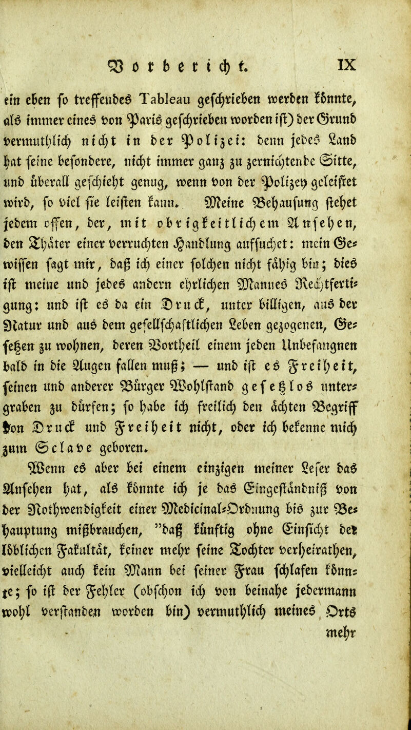 ein eben fo treffenbeö Tableau gefcfyrteben werben f&nnte, aW immer eineS t>on 93arte gefcfjrieben worbentfl)ber6runb t>ermutl)Iid) nid)t in ber ^Oolijci: benn J.cbc6 £anb tat fefne befonbere, nid)t immer gang gu §crtrid)tenfce ©ttte, unb uberalt gefdjfe^t genug, wenn t>on ber ^)o(iget) gcleifcet wirb, fo fciel fic (eiflen famu SDleine 55efyaufurig flehet jebem clfen, ber, mit obr igf et111<f> em Slnfefyen, ben S£(;drer einer tterrudjten Jjjanbhtng auffud)ct: mcin@e* rotffen fagt mir, baß id) einer fold^ctt ntdf>t fdl;fg bin; bieS tfl meine ttnb jebe6 anbern el)rltd;en 2Dlamie£ Kecfytferti* gung: nnb ifl eä ba ein £)ruct, unter biegen, auö ber Statur unb aus bem gefettfdjaftltdjen Seben gezogenen, ©e* fe|en gu wof;nen, beren 23ortI;etl einem jeben Unbefangnen halb in bie Singen fallen muß; — unb iffc e£ §rei(;eit, feinen unb anberer SSurger 5Bol)(fTanb g e f e § (o $ unter* graben ju burfen; fo l;abe id) freiließ ben achten 3Segrtflf ton SrucE unb grretf;eit nicfyt, ober tcf> benenne rot<| jum © c I a D e geboren* $ßenn e$ aber bei einem etngigfn meiner Sefer ba£ 3(nfel;en l;at, aU f&nnte id) je baö (gmgejlanbnig fcott ber Sftotfywenbtgfeit einer SSJtebtcinakDrfomng biö gur 95e« fyauptung mißbrauchen, baf| funftig ofjne Sinfldjt bet l&bltd)cn ^afultdt, fetner mefyr feine S£od)ter fter[)ei'ratl)en, fcielleidjt aud) fein SUJann bei feiner gr*au fc^lafcn f&nns te; fo ifl ber Jel;Icr (obfdjon td) Don beinahe jebermann wofyl fccrjianbejt wrben bin) s>ermutl;(id) meinet £)rt$ mefjr