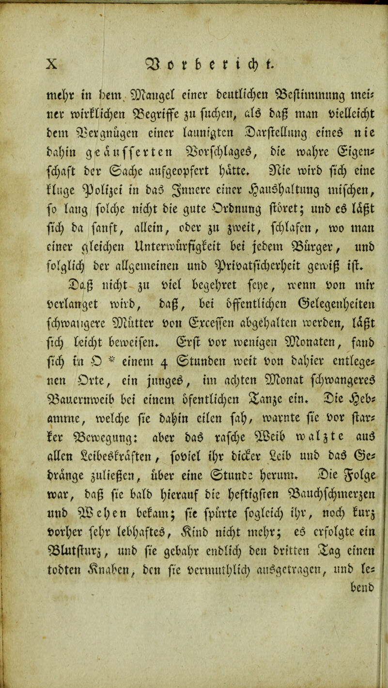 mefyr tn bcm^ SDlaugct einer beurif^ett 53ejlimmung mm ncr voixtUd)tn 55cgrtffe 51t fud;en, a(3 baß man tnelletcfjt bem Vergnügen einer launtgten Sarftettung eineS nie baf)in gepufferten S3orfd)lage3, bie wal;re Sigen* fcfyaft ber ©ad;e aufgeopfert ^atte* Site wirb fid) eine finge ^)o%t in ba3 5>m?erc cinc* $au3f)a(tung mifdjen, fo taug foldje ntdjt bfe gute Orbnuttg ftoret; unb e$ läßt fid; ba fanft, allein, ober ju jweit, febtafett, wo man einer cjfeidjen Unterwürfigkeit bei jebem SSurger, unb folglich ber allgemeinen unb ^rfoatftd)erl;eit gewiß tjh Saß tucf)t ju fciet begehret fepe, wenn *>on mir Verlanget wirb, baß, bei öffentlichen ©elegenfyeiten fcfywaugete SÖtutter *>w Steffen abgehalten werben, läßt ficfy hidjt beweifem Srrfl fcor wenigen SDionaten, fanb fidj &t O * einem 4 ©tunben weit fcon bafyier entlegen neu Orte, ein junge*, im adjtcn SDlonat fdjwangereS 53aucrnweib bei einem ofentlidjcn j&uije ein* Sie ^eb* amme, weldje fie ba|in eilen fafy, warnte fie ttor ftar* !er Bewegung: aber ba£ rafdje SSeib watjte au$ atten Scibe^fraften, fofctet tl;r bicEer fieib unb ba$ ©e* brdnge fließen, über eine ©tunfcc t)erum. Sie 5^3e war, baß fie balb hierauf bie fyefttgfren 53aud)fd)mer$ett unb 5BeI;en befam; fie fpttrte foglctdj ü;r, nod) furj t>orl;er fel;r lebhafte*, Ätnb nid)t mel;r; eö erfolgte ein 93lut(lurj, unb fie gebabr enblid; ben breiten &ag einen tobten Knaben, ben fie fcermutl;lid; aufgetragen, unb benb