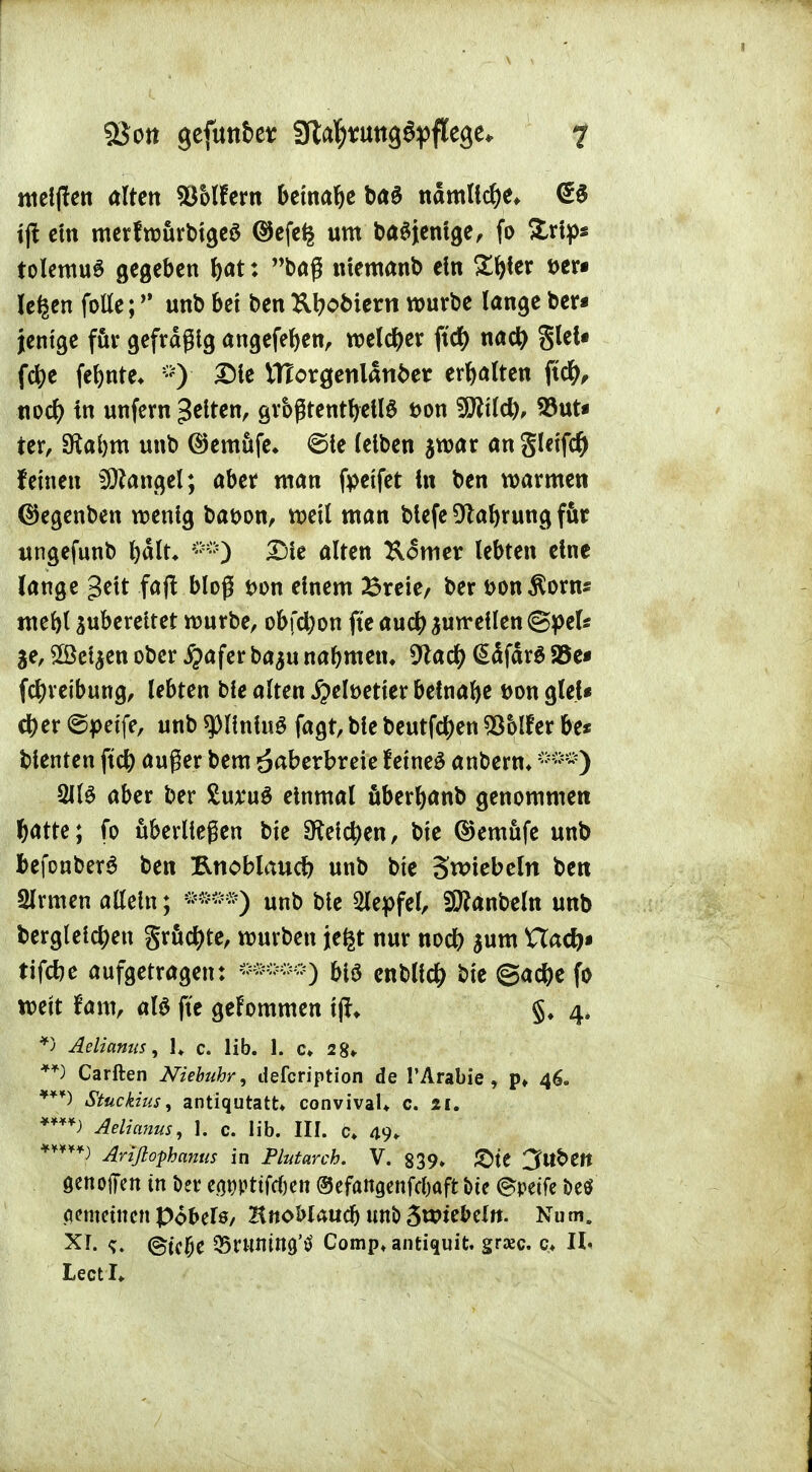 melden alten $5lfem beinahe ba$ nämliche* tjt cm merfwürbtgeS ©efe£ um baSjenlge, fo £rlp« tolemuS gegeben bat: baß ntemanb ein Ztytx t>er* le^en falle; ^ unb bei ben 2U?obiew würbe lange ber* jentge für gefräßig angefeben, welcber ft'd£> nad) glet« febe febnte* *)■ Die ttlorgenlanbet ehalten ft#, viod) in unfern gelten, größtenteils t>on Wld), 53ut« ier, Siabm unb ®emüfe* ©le leiben $war an §letf# feinen Langel; aber man fpetfet in ben warmen ©egenben wenig bat>on, well man blefe Olafyrung für ungefunb bält* Die alten Komer lebten eine lange gelt fajt bloß *>on einem £reie/ ber t>on$orns ntebl zubereitet würbe, obfebon fte aueb zuweilen (Speis %t, £Bet$en ober #afer ba$u nabmetu 9lacb (^dfdrö 23e* febretbung, lebten ble alten ^elüetter beinafte t>on glei* cber ©petfe, unb ^llnluS fagt, ble beutfeben Golfer be* blenten ftcb außer bem äaberbreie fetneä anberm 21(3 aber ber £ux4u$ einmal überbanb genommen batte; fo überließen bte beleben, bte ©emüfe unb fcefonberS ben ftnobiaueb unb bte Swiebein ben Slrmen allein; ®»®*) unb ble 2lepfel, iSttanbeln unb dergleichen grüßte, würben jefct nur noeb $um Uad)» tifebe aufgetragen: »*»■) blö cnbllcb bte ©acbe fo weit tarn, als fte gekommen tj?* §, 4. *> Aelianus, U c. üb. 1. c» 2 8» **) Carften Niebuhr, defeription de l'Arabie , p» 46. Stuckius, antiqutatt* convivaU c. 11. ****) Aelianus, 1. c. üb. III. c> 49, Arißophanus in Plutarch. V. 839» 2>te 3ttbett genofTen in bev e<u)pttfd&en ©efattgenfebaft i>te ©peife öe$ pemetnen pobels, HnoMatidj unö 3w*eMtt. Num. Xf- ©tc#e Q5rwi1tng,ö Comp^antiquit. graje. c* IL LectL