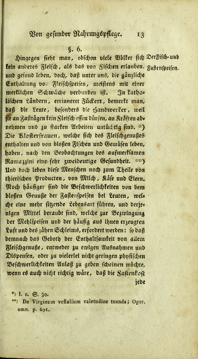 §♦ 6. hingegen ftefrt man, obfdjort »feie Wolter fid) ®tt&W<wrt fein anberes gletfd), alö ba£ &00 Sifcfren erlauben, Jaftenfpeifen. unb gefunb leben, bod?, baß unter un£, bte gdn^ltdje ©ntljalrung t>o; gteifd)fpetfen, mdfieng mit einer merflld;en &djwä<be wbimben tjt* 3n Eatfyos li(d)m Sdnbern, errtnneret 3u<f ert, bemerft man, baß ble £eute, befonberö bse £anb\x>etUx, mil f$ an gafttagen fem Steifet) eflfen burfen, an Gräften ab* nehmen unö $u ftarfen Arbeiten uittüd)ttg fmb* ;:) £)te Blofterfrauen, welche ftd) beS gleifdjgenußeS enthalten unb t>on bloßen giften unb ©emufen leben, tyaben, nad) ben Beobachtungen beS aufmerffamert Sftama^mt eme febr sreeibeurige ®cfunbr)elt. Unb bod) leben btefe 9ftenfd)en nodj $um Sfjeile fcort tr)ierlfd)en ^robueten, t>on Sföllcr;, ßäfe unb <£lerm 9tocf) häufiger ftnb ble 93efcr;tt>erlld?fYtten t>on bem bloßen ®euuße ber gaftenfpetfen bei beuten, roel* ' cfje eine mebr ftrjenbe £eben£art fuljren, unb berje* ntgen Littel beraubt ftnb, roeld;e jur SBejrolnguna, ber 9)iel)lfpetfen unb ber fyauftg aus tbnen erzeugten Suft unb be£ ,^af)en ©cfcletmS, erforbert roerben: fo baß bemnaef) baö ©ebotf) ber <£ntl)altfamfett t>on allem gletfd)genuße, entroeber $u erofgen SluSualjmen unb SMöpenfen, ober $u trielerlet ntcr)t geringen pl)i)jtfd)en S5efd)roerUc^felten 2lnlaß $u geben fdjeinen mochte, wenn e$ au$ nid;t rtcr;ttg rodre, baß ble gaftenFoft jebe *) !. c @. 30. **) De Virginum veßalium valetudine tuenda; Oper, omn. p. 6yit