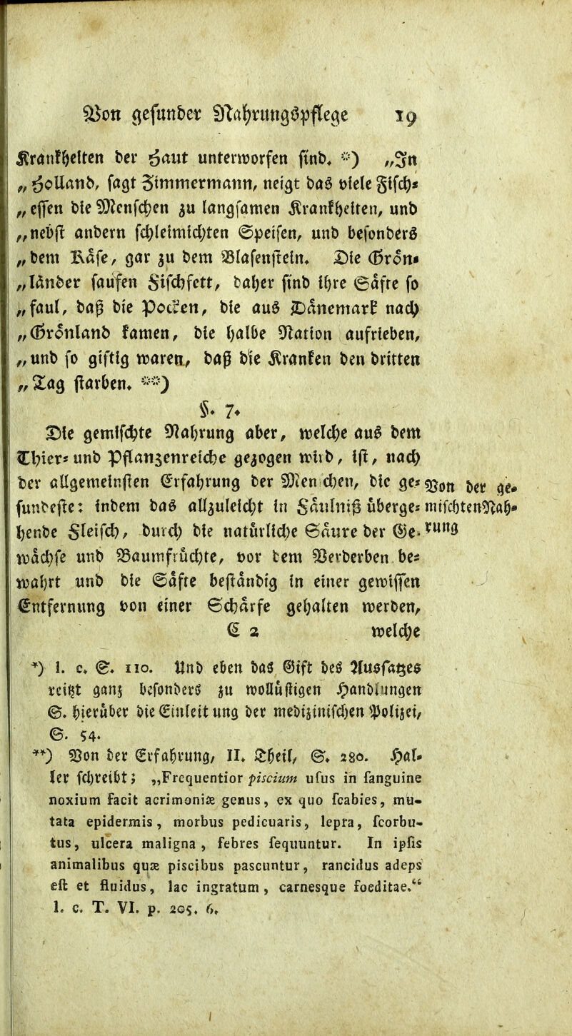 8$ott gefunber STa^rimgöpflegc ig Äranffalren ber £aut unterworfen ftnb, -) „3tt „ öollanb/ fas* Stmmermatm, netgt ba$ t>lele glfd)* „ efien ble i9?enf<$en $u langfamen Äranf falten, unb „nebft anbern fc^letmld;ten 6petfen, unb befonberö „bem &afe, gar $u bem SBlafenfielm Die (Brom „länber faufen Sifcbfett, bafar ftnb Ifae 6afre fo „faul, baß bte Pocken, ble au$ £)anemarE nad) „(ßvonlanb famen, bie fyalbe Nation aufrieben, „unb fo giftig waren, baß b'ie Äranfen ben brttten „£ag tfar&em *») §♦ 7* Die gemlfdjte Sflafaung aber, rcelcfa au£ bem Cl?ier*unb Pflan$enretd?e gebogen whb, Ift, tiacty ber allgemeinen (Erfahrung ber 3)ien eben, blc ge*^0tt j<r ^# funbejte: Inbem ba£ aU^ulelc^t In gaulniß überge-- rmfcjjtcttiftaj» fanbe gleifd), burd; ble ttatfirlicfye 6«ure ber @e>W wacfyfe unb $8auttiftüd)te, t>or bem ^Bevberben be* wafat unb ble ©afte bejtänbtg in einer gewiffen Entfernung bon einer 6d?arfe gehalten werben, <S 2 welche *) 1. c* <&. iio. Unb e&en ba$ ©ift beö tfu$fa$e$ vei^t gan$ Ijcfonberö woflufltgen JpanM unwert hierüber t>ie€tnleit nng ber meM§imfcfan Wtjet, e. ?4. **) 93on fcer €vfa&rung, II» £&etl/ ©♦ 280. ^al- ler fd)retbt> „Frequentior piscium ufus in fanguine noxium facit acrimoniae genus, ex quo feabies, mü- tata epidermis, morbus pedicuaris, lepra, fcorbu- tus, ulcera maligna , febres fequuntur. In ipfis animalibus quas piseibus pascuntur, rancidus adeps eft et fluidus, lac ingratum , carnesque Foeditae. 1. c, T. VI. p. 20s. (u 1