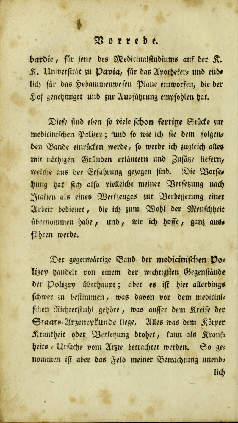 ♦ 0 t r e b e. batbk, für ytm bcö SDJebicInalflubtumö ottf &cr it* iv, Un ^erftfaf su Pa»ia/ für bag 2fpot|je6er* imb mbi fi'ir boß Jpebammenn>efen ^ipiane mtmt^tw, bie ber 4;ot genehmiget uub sui* 2iUöfii^i;un9 empfo^jlen (jor* ^iefe ftnb eDeti fo »icJe fc^on ferti'tje (Bfiicfe jur ttiebicinlfiteit ^polisei); 'unb fo mte id) fle bem fofgeit^ ten iSanbe einröcfen n>erbe, fo tvei-be td) 6u^ifcic^ atte« ntit Mot^tgen ®ctmben erläiucm unb ^wf^f?? liefern/ tt>eict)e aue ber i^rfa^rung gebogen ftnb» S)fe ^orfe/ ^luig ^flf fid> olfo vießeid)f meiner '^erfeijung nac^ J^talien afe eine$ QBerf^eugeß jur <25erN!Herung einer 2tii>eit bebienef, bie id> sum QBo^l ber £l)2enfrf)^ctf übernommen ^obe, unb, n>te ic^ !?offe, goni auö# fu(?ren werbe* ^t)er gegenworfige Q5anb ber meWctm'frbert Po* IiAcy ^anbelf t)on einem ber tt>id)tig(len ©egenjlonbe ber Ooliity ub?rl^oupt; aber eö if? ^ier aEerbingö fd)n>er au bejiimmen, ttmö bavon »or bem meoicini^ fcr;en SRid^terftu^r ge^\>re, Wflö tiuffer bem j\reife ber €cöar»-2lr3cncv^unöe liege» 2taeß n?aö bem jvorper 5lrflnfl;eit i?öec ^erfe^ung bro^ef/ fann dfö ^ranf^ (jeiw ^ Urfndje f om 2(r5te Umd^ut a^erbem @o ge^ noinmen ijl ober baö ^'eJb meiner Betrachtung unenb^ lieh