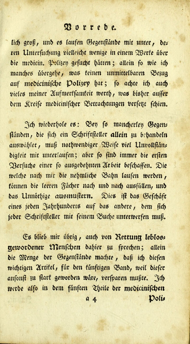 Q\!o$f mb (aufm ©egenflanbe mit mtetf be^ ten Unfnfuc^ung Diett('id)f mni^e in mm ^ttU üh^t bk mebtcin. p^lm) 9«'fuci)f i}ättm; aUsin fo tvie ic^ mnnc^fß u&ei'ge^e, n>ö6 feinm immittelljairett ^ejug auf mcöicmifc^e poh'^ey ^at; fo nc^te id) ancfy ^icUö meiner 2fufmerffamfeu wmt)f m6 bi&i^et au|fec bem greife meCncinffc^er ^etrac()fimgen i?ei'fe^t fehlen» n)icber|ofe eö: ^et) fd mm(S)nU\) (Segens fliiuben, bie jld) ein <gc^riff(leaer aüem ju k^nnbeftt flUöiVü^fef/ mu^ not^tvenbiger Qßeife t)iel UnvoKfldn^ bigfett mit iinferlaufen; abev fo ftnb immer bie erflen ^erfitcbe einer fo öuögebe&nren 2Cr&elf 6efc()ö|fen* S)ie tt^efc^e nad) mir bie ne^mlic^e ^^n|n (oufen werben ^ fonnen bie feeren pdjer md) nnb nad) außfutten, unb baö Unnof^ige ctuemuflecn, S)ieö ifl ba& ®efcf)aft eineß /eben auf bas cmbere, bem ftc^ jeber ^c^riftfletter mi( feinem ^ud)( untcrmerfen mup* (^ö Mfe& mir i'i5rtg, and) i)on Hettung Ubloe^ gewoc^enei: tUenfc^cit baf>tep su fpredjen; otteitt bie tKenge ber @egen|?anbe mochte, bop tc^ biefeit tt>ic^{igett 2Crfife(/ für ben fönftigen Q5anb, mit bkfct flnfonfl ju flarf gemorb^n »dre, t>erfparen mupfe. ^d) »erbe fllfo in bem fünften ^^^eite ber meöicinifc^en fl 4 PoIi<