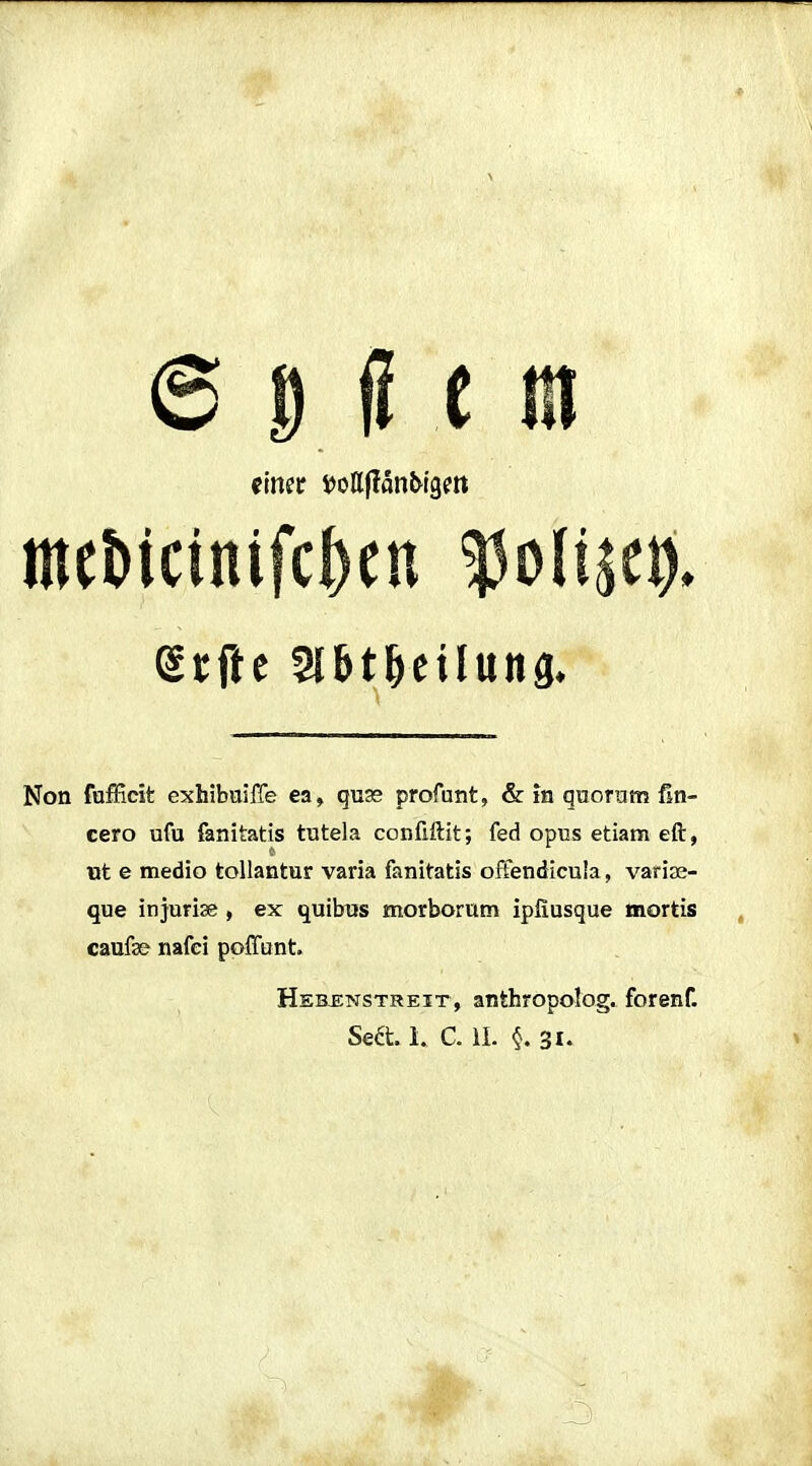 einet i)ollflanl>l9m mcMcinifcbcu ^oli^ci). Non fufficit exhibuiffe ea, quse profunt, & in quoram ßn- cero ufu fanitatis tutela conüftit; fed opus etiam eft, ut e medio toUantur varia fanitatis offendicula, varire- que injurise , ex quibus morborum ipfiusque mortis caufe nafei pofftint. Heb^nstreit, anthropolog. forenf. Sea. 1. C iL 31.