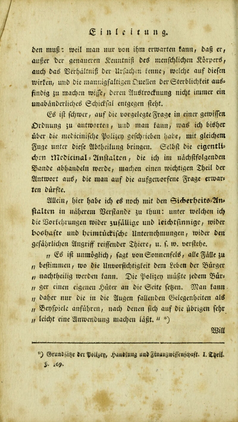 btn muf: weil man nui' üon i^m ertocirfen frtnn, ba^ er, ais^er bei* genaueren jvenntntj? bt^ mcnfd)Iic^en jlorpei'ö/ öucf) büß ^ttt)ältni^ biv Uvfad):n fenne, wdd)c auf liefen ivirfen, nnb bu manniQfalti^m OmÜcn bcv <Btttbli<i)hit anßi fittbiQ ju raact)cn tuiilc, tJercu üiuötrocfnung nic^t immer eitt unabdni)erlicl)ejj ©djicffal entgegen fte^t. ijl fd)n)er, auf bie borgelegfegrage in einer gewiffen £)rtnung ju antwortea, uiit» man fann, txiaö id) Si^^ec «bcr bk mci^icinifd)e ^olijep gefd^itcben ()üte, mit gleichem guge unter öicfc Slbf^eilung bringen. (Selbfl bie eigcntli» d)m iTicbicinal f^lnilaltcn, bu id) im ndd)j?fol9ertbcn f&anbt abl^anbeln mrbc, mad^cn einen wichtigen 2^eil ber SIntwort auö/ bic man auf bie aufgen^orfenc grage erroar» tcn bufftc. aCfcin, ^ier ^abe id> iß nod) mit bcn &iSevt}cim%n* ftalten in näherem SSerjtanbe ju tljmi: unter welchen ic^ tic 23orfd>rungen wiber jufallige unb Icid^tfinnigc/ tviber bo6l)<xfte unb tjeimtüctifc^e Untcrne(>mungen, roiber ben g.efai>rlid}cn SIngrijf reiflenber 2:i)iere, u. f. «>. t)cr(Ie^)c. f; (£ö if? unrapglid), fagt bon©onnenfelö/ aßegdüeju bcftiramen, njo bie Uni>orftd)tigfeit bcm Scben ber Bürger /, «ad)t^)eiiig roerbeu fann. Sic ^^olijep müjife jebem Jßur« /, ger einen eigenen .^uter an bie ©eif£ fe^en. ?Oian fann ,j bal)ev nur bie in bie 21ugen faüenben ®clegen(>eiten alß „ S5ei)fpielc anful)ren, naü) benen ftd) auf bie «brigen fe^r /, ki(i)t ein« 2Jnivenbung niad)en lagt. *) 2öia '9 Oruaefii^e tjiMppUiep; Jörtutliiwö «n^SinaiijipifKnicooft. i.Z\)til