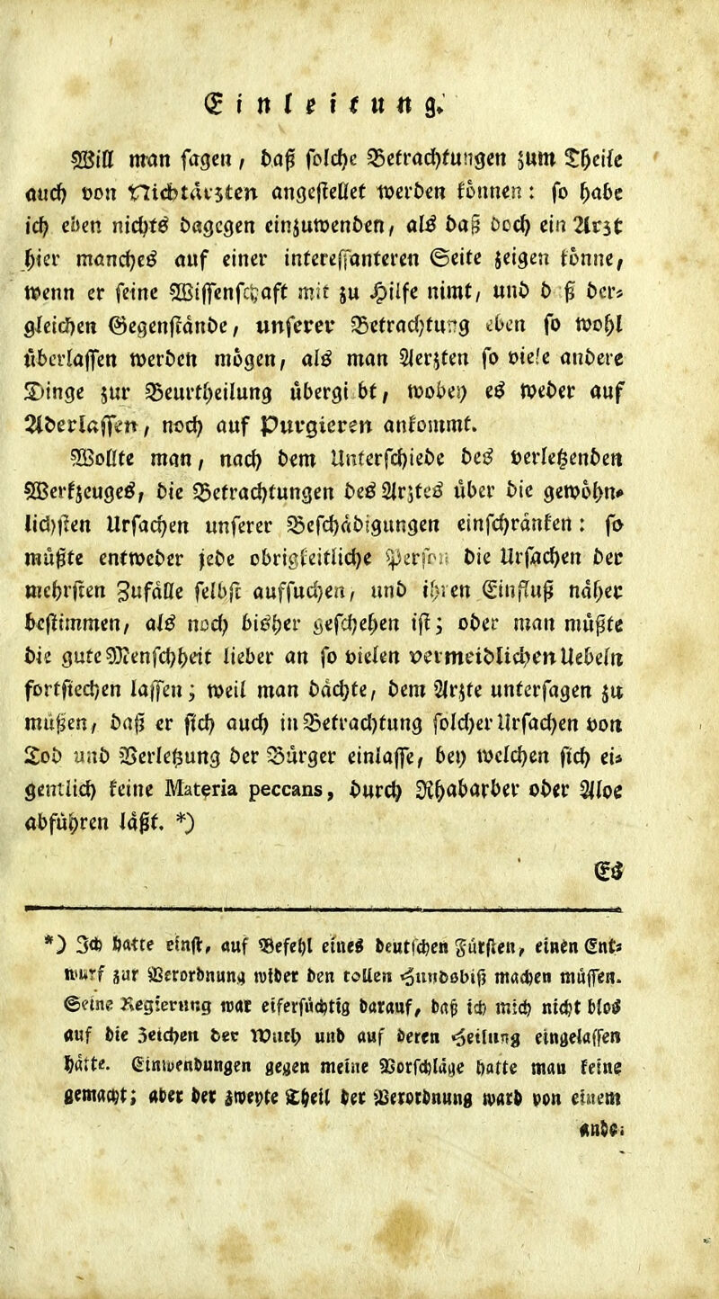 ssBiU man fagcn , fcaf fold)c ^ctvad}tunsen 5um S^cKc mä) oon nidbtrttstcn angcIleOct wcrbcti tonnen: fo ^a6e ic^ cbm nid^fö Dagegen cinjuwenöcH/ alö öa§ Doc{> ein 2tr3(: ^ier möndjc^ öiif einer intere(fantei'en ©eite jeigen tonne, fl^enn er feine SBiffenfc^jaft mit ju J^ilfe nimt/ uni> b ^ öcr* 9lcid)cn @egen|?ani)c / unfercf 35etrad;fur?g iben fo tüo^l tibcrlaffen werten mögen, alß man SIerjten fo üiefe andere JDinge jur ^eurti)eilung ubergt bt, noobes) eö »eOec auf Qli>cvla^m, md) auf Purgieren anfommt. ?B3oÜte man, nac() bem Unterfctjiebe bes? terle^enbett SBerfjeugeö, bie 55etrad)tungen beöSirjteö iiber bie gewobn* tid)tlen Urfacf>en unferer S5cfd)ftb!gungert einfcf^rdnfen: fo raupte entWeber jebe obrigfeiflictje 5perff>it bie Urf^c^en ber mcbrüen gufdfle felbft auffud}eit, unb fi)jen SiUjTup ndf^er beflEimmen, alß nod) biß^iv öefcf;e{>en tf!; ober man mii^tt bk gute9}ienfd}b^^t lieber an fo öielen mmeiblid^enUebefti fortfted)en laffen; weil man bddjte, bem SIrjte unfcrfagen Jit miifjen/ bajj er ffd) auc^ in ^efradjtung foId)£rllrfad)cn öoit 2ob nnb 2SerIe|}ung ber 5Surger einlaffe, bei; Vi)d(i)m fid) ei* gentiid) feine Mat^ria peccans, bwü) 3?^«barber ober SItoc abfü|)ren laßt. *) *) 3* ft«te ebjl, auf «efe^l emi tcutfc^en gurflen, einen ents nmrf jar sißerorbnun.4 rottet bea toUen «owifcöbif) m<t*en ttiupn. ©etne rtcgicrting ««t eifevfü^tig Darauf, ba^ i* mi<ö nic^t bM «uf fcte 3etci)en fcec njurt) unb ttuf öeren «äettutig etngelafren 5atte. ßiniDfnöungen gegen meine 93orfcl}ld(je öatte mau feine gemacht; aber in im^te £^ei( ^erotbnung mti von ehtent