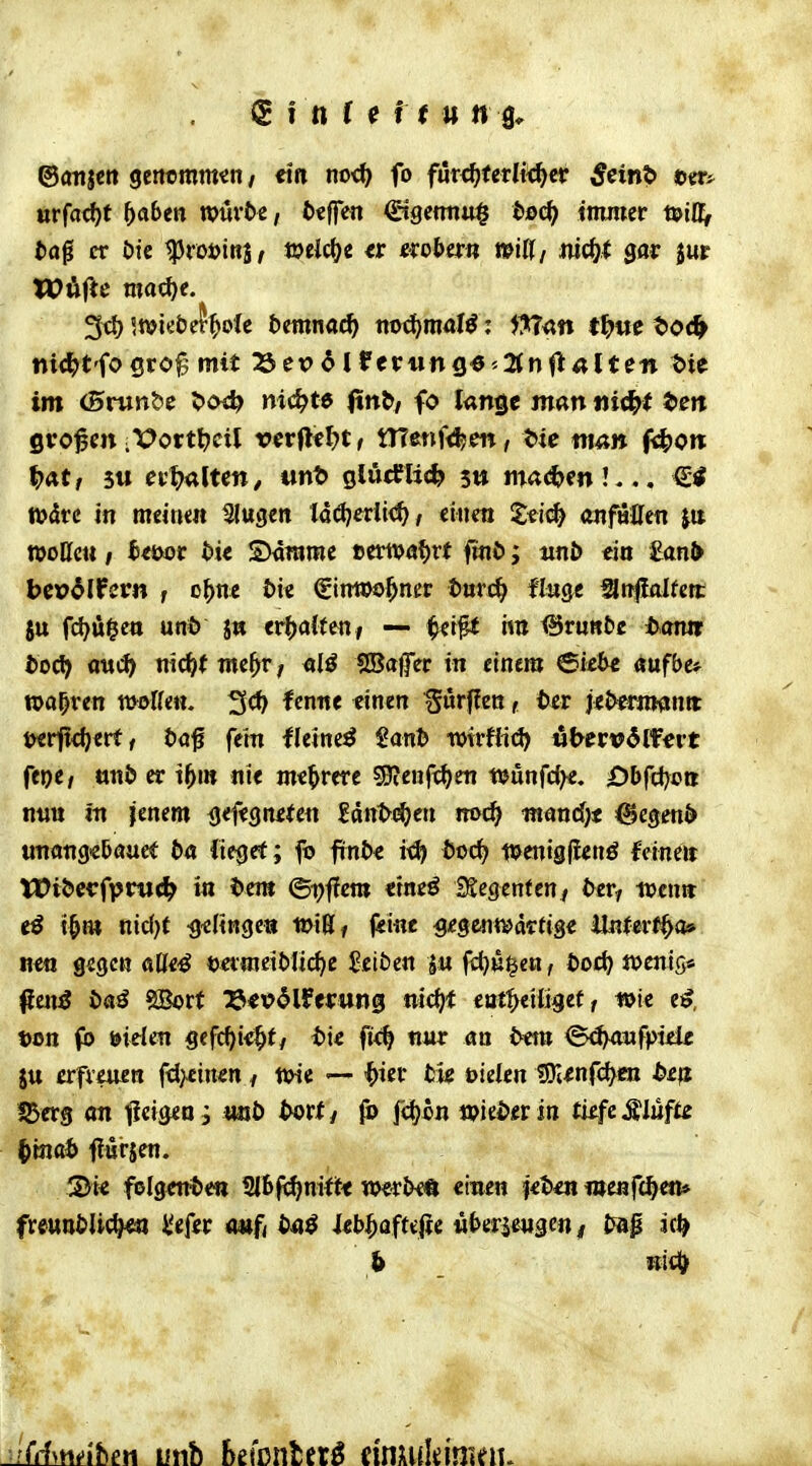 S f n r (f f f u n a, ©anjcn gencmm^n / ein no^ fo fmd)UtliiS)tv ^eint» urf(id)t ^aben tvürtc, fccffen &9emu^ bs>d) tnuuer tpil^ fcaß er öic ^roöinB, weicl^e exobwtt miU, mö)t gar $ur nit^t'fosro^ mit 23ex)6lfetr«ng^''2tnfl«lte« i>ie im (Srunbc 5>cw^ nickte (tn&/ fo lange man nid}t te« gvo^m ;\?ortt?cil rerflf^t, tTfenf<l?en, t>ie ttiÄ» fixere ^?at, 5« ettjaltcn/ ant> glueflic^ 5ti ma<^m!... Wdrc in meinen Slugen ladjedi<^/ einen i^eic^ dnföHen |tt woKcu; fc«>or t)t< SMramc »ernährt fmö; unb ein £anl> bep^lfern , o^ne bk €inwo^ner tmc^ finge anflalfen: SU fd?u$ctt uni) j« tt^aitmi — ira <Brnttt)e tKnm bodi) aw<3> nic^( wc^r, alö SBafer in einem ©iebe aufbe* »al^ren tüoKen. ^«rf?en, ter jeömiwntt t)erji<l}erf / öa^ fein fleine^ Sani wirfHd) «txervdlfert feoe/ tinJ) er i^>in nie mehrere ^B^enft^cn njönfcf^e. Obffi}ott nun in jenem ^efegneien Htitf$)en md) mand^t ^egenö unang«5auet ba fiegef; fo finte it^ Öocf^ ti^cnig|ienö feine» Wi&cirfpnic^ in i)cm ©i^ffcra etneö £Segenfen^ t^er^ wenn iß i^m nicl)C -g^Hnge« toiUi f«»«^ ^'fgc^itt'artige Enfert^a» ne« gegen aße^ t>efraeit>Iic^e Reiben |:u ft^n^en, tod) «jcnig« fjcn^ öaö SBort :&<t>5lPei:ttii0 nic^t eat^eiügef, wie e^, t>on fb öiden gefc^ie^t/ i>i< fi<^ nnr an bmi <5<^wfptek ju erfvmen fd>£inen ^ wie — '?)tcr tu bielen IDI^nf^en b£ß IBcrg an ticigen, mb bevtf fo feljon Wiener in ti^fc Klüfte ^'m(ä> f ürjen. SJic folgentien 2I6|i^mft< we^^^€Ä einen iibm i»enf<^>en* fre«n£»U(^ l'efer <wf( bii$ kb^afufic üburms^n i Jjap ic^