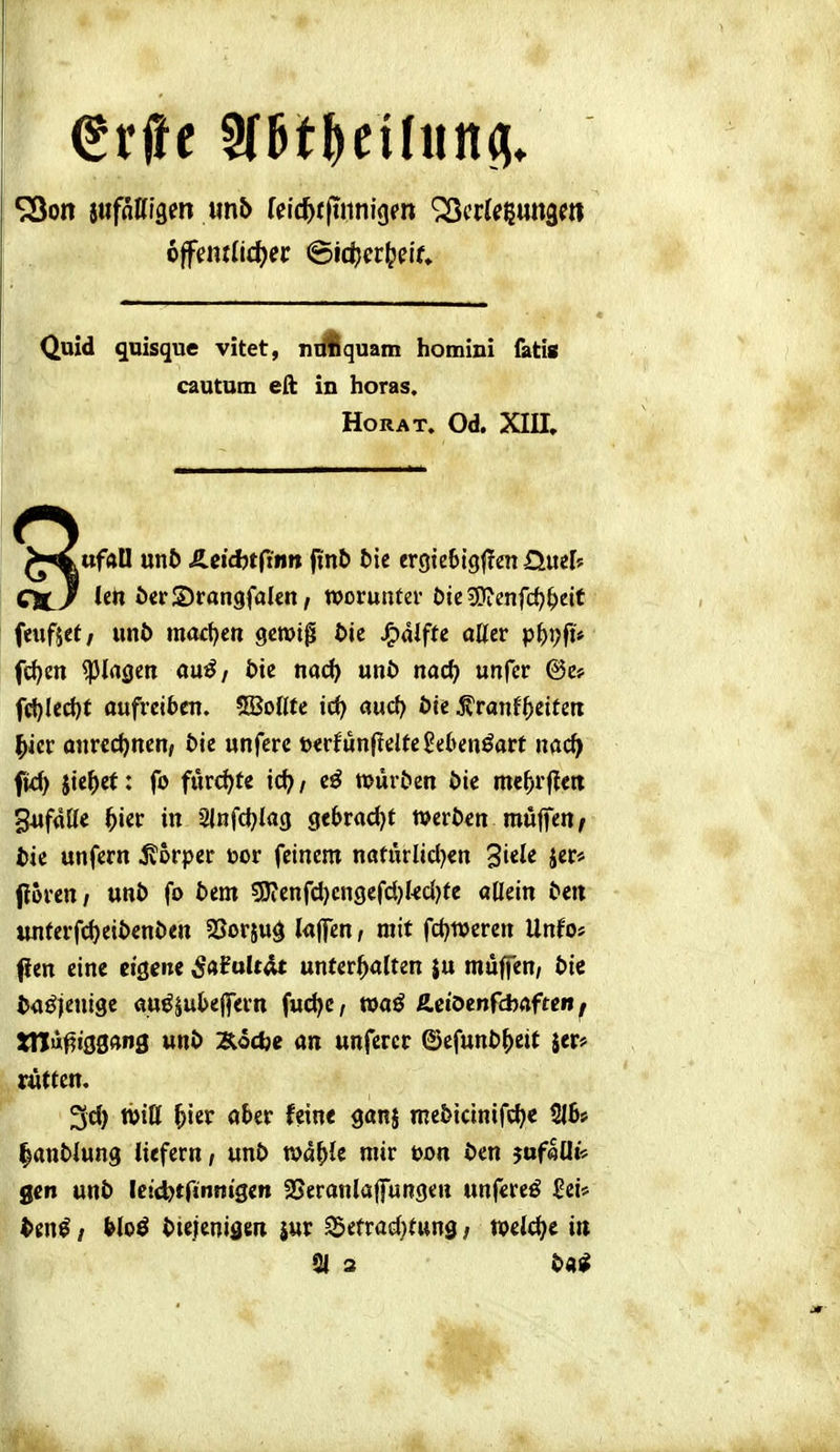 Quid qnisque vitet, nijflquam homini fatis cautum eft in horas. HORAT. Od. XIII. o >^ufaU unt> £.eid)tfinn finb tie crgteSiglTen £Lmh dCJ öcrSrangfalcn, wovunuv t)kWimfd)f)tit feufjet/ unb moct^en gmig bie J^aiffe aller pi)\)p fc^cn glasen ouö/ bie nad) unb nacf) unfer fd)led)t aufreiben. 5Bollte id) aud) bie j?ranf'^eiteit ^icr anrcct)nen, bie unferc »erfunjtelfegebenöart nac^> ftd) jie^ef: fo fur<^te ict; / eö würben bie mc^r|^ett 34if«ll< ^ier in 2lnfd)lag gebrac()t werben muffen^ bie unfern ivorper toor feinem naturlicljen ^uk jer# fioren/ unb fo bem 5J?enfd)cn9efd)kc()te allein beit imterfdjeibenben SSorjug l«ITen / mit fd)tt)eren Unfo* Pen eine eigene ßaialtAt unterhalten ju muffen/ bie baöjenige «uöjubejfern fudje, roaö ÄctOenfcbaften, tnu^iggang unb Äodje an unfercr ©efunb^)ett jer# rüttcn, 3d) Witt hier aber feine ganj mebicinifc^e 5lb> lanblung liefern / unb wd^ie mir t>on ben 5uf«0i« gen unb leid^tftnnigen 25eranlajfungen unfereö Sei» ^en^ / &lo^ btejenidm jur ^etrad^tung / welche tu