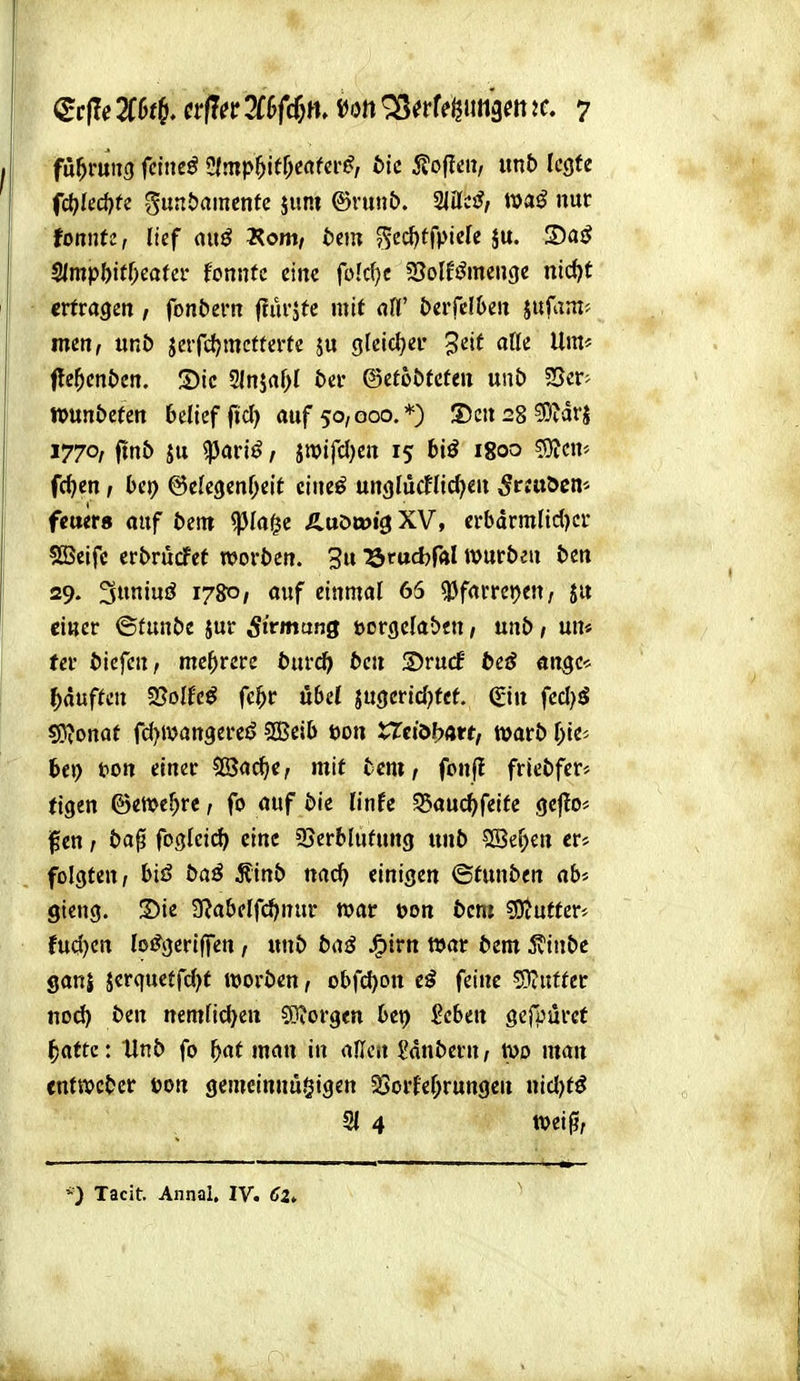 füf}mm feinet Üfmp^itf^ertfcr^, bic 5?o(!cn, unb legte fd)kd)tc gunbamente junt ®vun&. 2lücjf, nur foonti:, lief auö 2?om, t)cm ^cd)ffpicrc ju. S)aö ^mpW)cata' fonntc eine folcfjc SJolf^menge nid)t ertragen , fonbern flurjtc mit alV btvMbm jufam* men, unö jcrfcljmctterfe s« 9leict;er Jeif alle Um* itef^enbm. S)tc 2lnjaf)I btv ©efoötcteu unb SSer- »un&efen belicffid) auf 50,000.*) S)cn28?9idrj 1770, ftnb ju ^ari^, jroifcl)en 15 biß 1800 53?cm fc^en, bet) ©clcgenf^eit ciucö ungliicflicf^en ^rJttöcn* fetter« auf bzm ^lafje Äuötoig XV, crbdrmfic{)cr SSeifc erbrucFet woröen. 3u ^rucfer«! »urbeu btn 29. 3ninö 1780, auf einmal 65 «Pfarrepen, 5« einer ©funöe jur Sivmang uorgelaben, unö, un* (er liefen / mehrere burc^ 5cn Srucf beß üngc-^ Rauften 2?oIfcö fc^r Ö6cl jugertd^tct (Sin fccl^ö S0?onot rd)Wan9ereö SGBeib öon tTciöl?arf, warb l^ie« bei) t>on einer 5CSacJ|e, mit fccm, fonf! fricbfer» tigen ©etvel^re, fo auf bic linfc ^auc^feife geflo» i^cn; t>a0 foQleid) eine 93erblufung unb SBel)en er* folgten/ biß baß ^inb nac^ einigen ©tunben ab* gieng. Sie 3[^abelfc^>nur war üon bcm ?D?utfer* fud)cn loifgeriffen / unb baß J^irn war bem 5vinbe Sanj jerqucffcl>f werben, obfcl)Ott cß feine 5}tuffer no^ ben nemlid^en 9)?orgen bet> 2cbm gefpurct ^afte: tinb fo ^af man in aüc« l'dnbern, Wo man entwcber öon gemeinnu§igen 25orfef;rungen nid)fö 21 4 wei0; Tacit, Annal. IV. <?2, Ml.