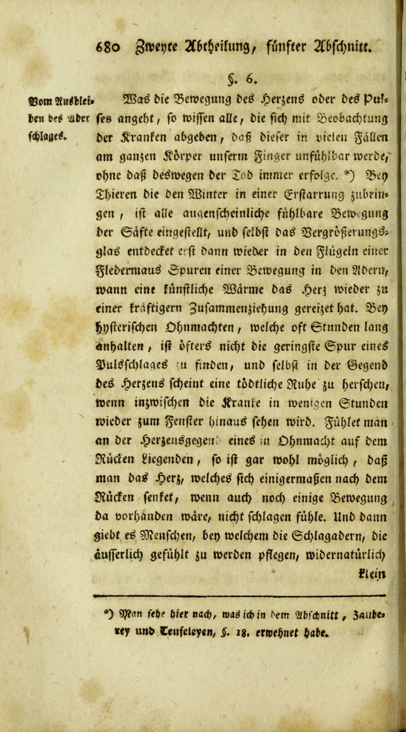 6Zo gweijte 2C5f§nfun9, fi'mfter Zhfdjnitu §. 6. ©wtt Murtief» vJBaö bte 55ewc(jung {»eö JP)erjcnö o&er &eö pttU U\\ bti vittt fes angebt f fo tptffen oüc, t)ie ftci) mit Seobad^itung f«W<iflf^» t)er ^vanUn abgeben, tiefer in utcleii gdücn om ganjen ^6rper unferin ginger unfubibar vocrtt, t^ne ba^ te^megen ber Xob immer evfol^c. *) $>c9 £f>ieren btc t>en SBintcr in einer ^rflarruüg jubrin» gen ^ if? alle au<tenfd)einlid^e fij^Ibare ^Seiiocgung ber ©dffe eingeffeHt, unb felbf! Da^ sBergrc^erungö* glaö cnfbecFet e:(! bann wieder in bcn gfügetn einer gleberraauä vSpurcn einer ^Öetpegung in ben 2lbcrn, wann eine furtf?licf)c ®drmc baß .^erj wieber jn einer frdftigern ^urommcnjie^ung gercijet^af. ^c»> |&))flerifd)en ü^)nmac{)ten, weld)e oft ©fnnben lang ^n^alten , if? oftcr^ nidjf bie gcring(!e ©pnr einesg 3Jul^fd)faacö u finbcn, unb felbfi in ber ©egcnb t>eö JF>erjen^ fd)eint eine tobtlid?e 3?uf;e ju ^erfd^en/. Wenn injmifdjcn bie Ärante in menipcn ©tunbcn twicber jum genfler Ijtnau^ fehlen wirb, ^ul^Ief man • m ber ^crieuögegeii' eine^ ui 05nmad>t auf bem Siuden gicgenben, fo i(t gar wo^I mogiic^ , bag man ba^ J^erj, n)elc{)eö ftc^ einigermaßen nac^ bem Slucfen fenfet, n>enn aud> nod) einige Bewegung to oor^anbcn mdre, nie^f rd)Iagcn fü^Ic. Unb bonn giebt sjJicnfdjen/ bei) welchem bie ©d>lagabern/ bic «ujferlic^ gefüllt werben pflegen/ n)ibernafürlid> tuin «y imb Ceufeley«!»/ ^. ig. etipfönet ^ate»