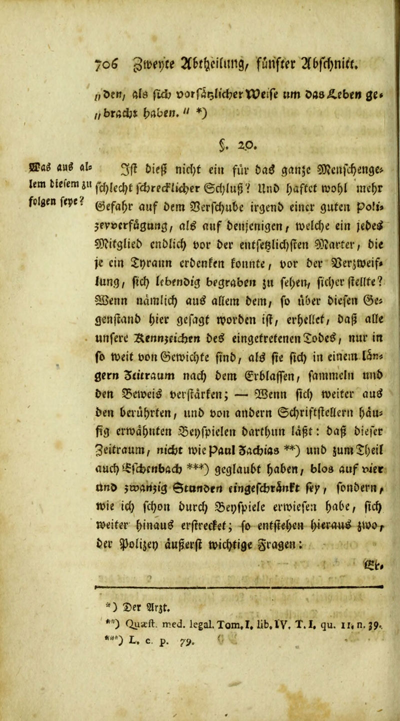 yoö 3tt?ei)« ZUfieiUm^, fünfter Zbfdjnltu „öen, als ftd) r>orrät;Iid7cr Weife «m OasÄebe» ge» S. 2.0. »aö Mi öl« öieg nic()t ein für öaö ganjc SJJcHfc^engc* '^^f^'ird)Icd?tr*«cf{»<^cr@c()lupV UtiJ> f;aftcf wo^l me^r feigen fcpe^ ©efa^r auf öetn 25erfd)ube irgenö einer guten poft» jevDCrfSgurtg, alß anf beuicnigcn/ mld)i ein je^e^ sOfifglieb cnölic^ t)or öer entfeöH(J)jren 9}iarter; tic je ein Sprann cröcnfen fonnte, mv bev 35er5t»eif» lung, fiel) Ifbfnöig begmbe» ju feigen, ficl;cr (telfte? SSenn nämliö) ai\ß aüm bm, fo über liefen @e* genjtanb ()ier gefagt njorben ij?, er^eficf/ Da^ alle «nferc Scnnjetcijen Deö eingetretenen Zobeß, nur in fo tpeit t)on ©ett)ic()te fin&/ alä fie fid) in einem 15r* gern 5«tr«um nn(^ tem ^rfelaflTen/ fammcin nnt> i>en 35cmeiö terfidrfen; — 5ßenn fiel) weiter ouö öen I>erü[)rten, uni) öon onbern 6cl)rift|lc[Icrn ^du» pg ermahnten i5ej)fpielen barf()un Id^t: ba^ biefcc 3eitröum, nid}t wkpatxllSadbm **) unb jumS;()eiI oud) ^-ffcfcfrtböd) gcglau6t ^abe«/ bloa aufioiet ttnö jwAttjig Ötanörrt etngefdjrSttPt fiy, fonbern ^ Wie id) fd)on bur^ ©epfpiele erwiefen ^abe, fti^ weiter ^inau^ erffreefet; fo enffle^>eH (>i«r^m^ jtvor öer $poIijep du^erfi tpic^tise gragen; 5)er 2lr3t. *■') Quicft. med. legal.Tom,I. üb,l'V, t.I, qu. ii,n. jp. L. c. p. ^